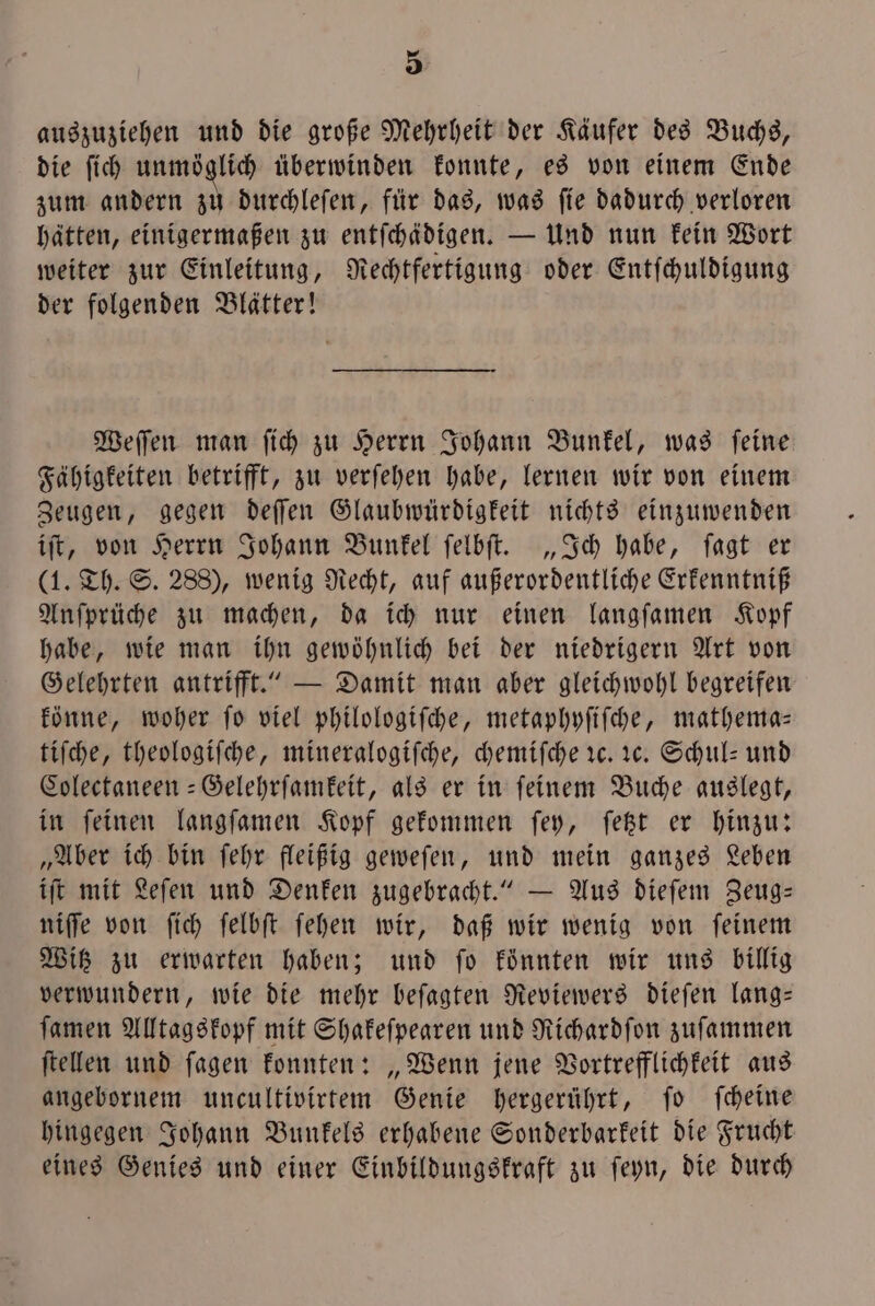 auszuziehen und die große Mehrheit der Käufer des Buchs, die ſich unmöglich überwinden konnte, es von einem Ende zum andern zu durchleſen, für das, was ſie dadurch verloren hätten, einigermaßen zu entſchädigen. — Und nun kein Wort weiter zur Einleitung, Rechtfertigung oder Entſchuldigung der folgenden Blätter! Weſſen man ſich zu Herrn Johann Bunkel, was ſeine Fähigkeiten betrifft, zu verſehen habe, lernen wir von einem Zeugen, gegen deſſen Glaubwürdigkeit nichts einzuwenden iſt, von Herrn Johann Bunkel ſelbſt. „Ich habe, ſagt er (1. Th. S. 288), wenig Recht, auf außerordentliche Erkenntniß Anſprüche zu machen, da ich nur einen langſamen Kopf habe, wie man ihn gewöhnlich bei der niedrigern Art von Gelehrten antrifft.“ — Damit man aber gleichwohl begreifen könne, woher ſo viel philologiſche, metaphyſiſche, mathema— tiſche, theologiſche, mineralogiſche, chemiſche 1c. 1c. Schul- und Colectaneen-Gelehrſamkeit, als er in feinem Buche auslegt, in feinen langſamen Kopf gekommen fey, ſetzt er hinzu: „Aber ich bin ſehr fleißig geweſen, und mein ganzes Leben iſt mit Leſen und Denken zugebracht.“ — Aus dieſem Zeug— niſſe von ſich ſelbſt ſehen wir, daß wir wenig von ſeinem Witz zu erwarten haben; und ſo könnten wir uns billig verwundern, wie die mehr beſagten Reviewers dieſen lang— ſamen Alltagskopf mit Shakeſpearen und Richardſon zuſammen ſtellen und ſagen konnten: „Wenn jene Vortrefflichkeit aus angebornem uncultivirtem Genie hergerührt, ſo ſcheine hingegen Johann Bunkels erhabene Sonderbarkeit die Frucht eines Genies und einer Einbildungskraft zu ſeyn, die durch