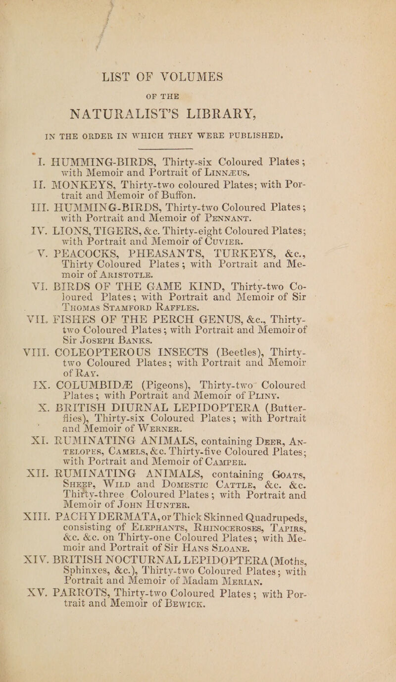 LIST OF VOLUMES OF THE NATURALISTS LIBRARY, Pie ib HUMMING-BIRDS, Thirty-six Coloured Plates ; with Memoir and Portrait of Linnzvs. MONKEYS, Thirty-two coloured Plates; with Por- trait and Memoir of Buffon. HUMMING-BIRDS, Thirty-two Coloured Plates; with Portrait and Memoir of PENNANT. with Portrait and Memoir of Cuvier. Thirty Coloured Plates; with Portrait and Me- moir of ARISTOTLE. loured Plates; with Portrait and Memoir of Sir Tuomas STAMFORD RAFFLES. two Coloured Plates; with Portrait and Memoir of Sir JosEPH Banks. two Coloured Plates; with Portrait and Memoir of Ray. Plates; with Portrait and Memoir of PLiny. flies), Thirty-six Coloured Plates; with Portrait and Memoir of WERNER. TELOPES, CAMELS, &amp;c. Thirty-five Coloured Plates; with Portrait and Memoir of Camper. SuegP, Witp and Domestic CaTTLE, &amp;c. &amp;c. Thirty-three Coloured Plates; with Portrait and Memoir of Joun HunTER. PACH Y DERMATA, or Thick Skinned Quadrupeds, consisting of ELEPHANTS, RHINOCEROSES, T'APIRs, &amp;c. &amp;c. on Thirty-one Coloured Plates; with Me- meir and Portrait of Sir Hans SLoansz. Sphinxes, &amp;c.), Thirty-two Coloured Plates; with Portrait and Memoir of Madam Marian. trait and Memoir of Bewick.