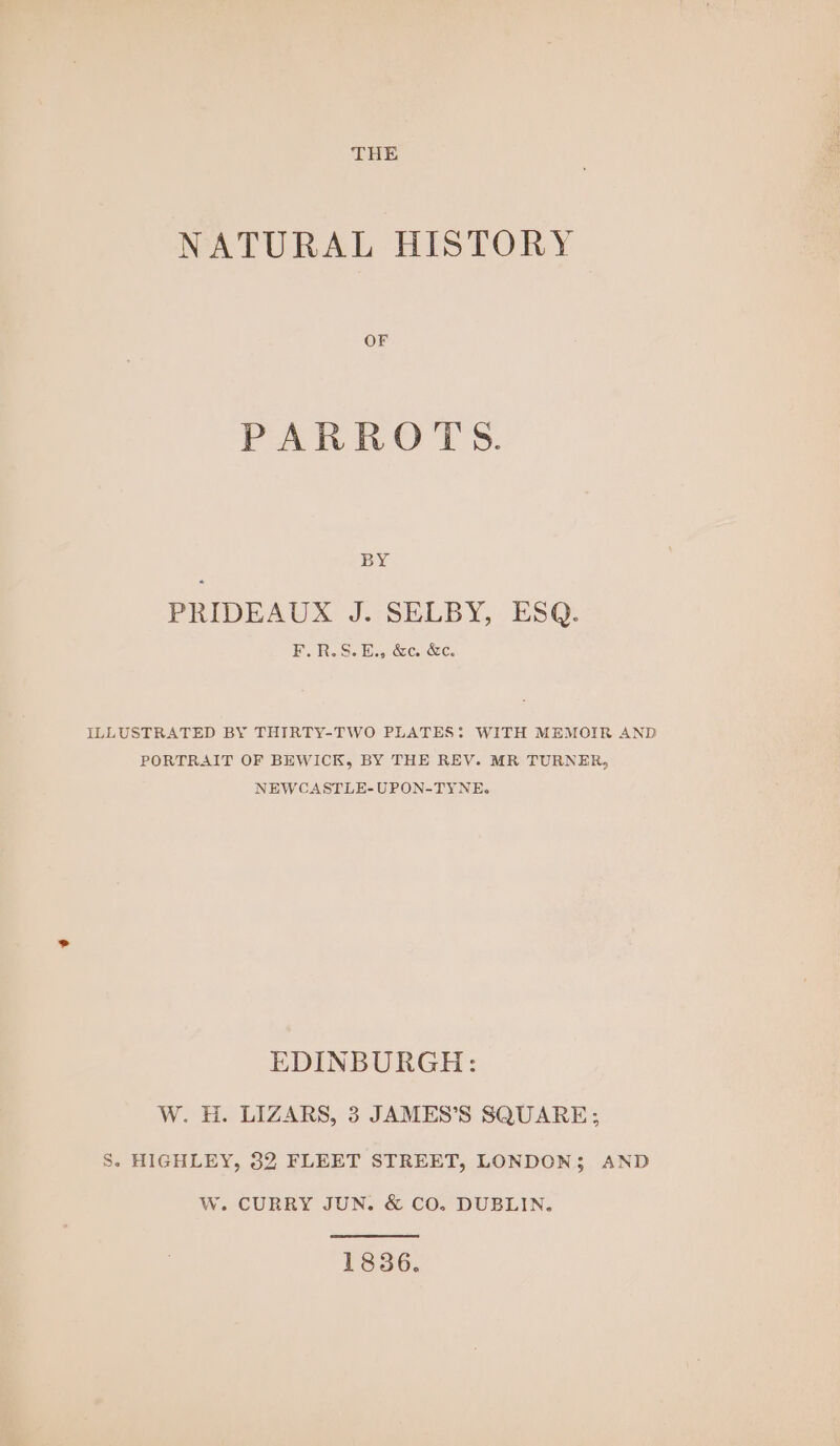 THE NATURAL HISTORY OF PAR RO I's. BY PRIDEAUX J. SELBY, ESQ. iB. Ro Se Hes cece CC. ILLUSTRATED BY THIRTY-TWO PLATES: WITH MEMOIR AND PORTRAIT OF BEWICK, BY THE REV. MR TURNER, NEWCASTLE-UPON-TYNE. EDINBURGH: W. H. LIZARS, 3 JAMES’S SQUARE; S. HIGHLEY, 32 FLEET STREET, LONDON; AND W. CURRY JUN. &amp; CO. DUBLIN. 1836.