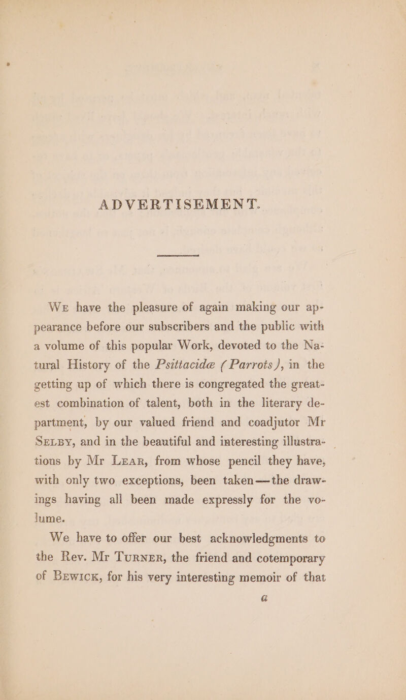 ADVERTISEMENT. We have the pleasure of again making our ap- pearance before our subscribers and the public with a volume of this popular Work, devoted to the Na- tural History of the Pszttacide ( Parrots), in the getting up of which there is congregated the great- est combination of talent, both in the literary de- partment, by our valued friend and coadjutor Mr SELBY, and in the beautiful and interesting illustra- _ tions by Mr Lear, from whose pencil they have, with only two exceptions, been taken—the draw- ings having all been made expressly for the vo- lume. We have to offer our best acknowledgments to the Rev. Mr Turner, the friend and cotemporary of Bewickx, for his very interesting memoir of that &amp;