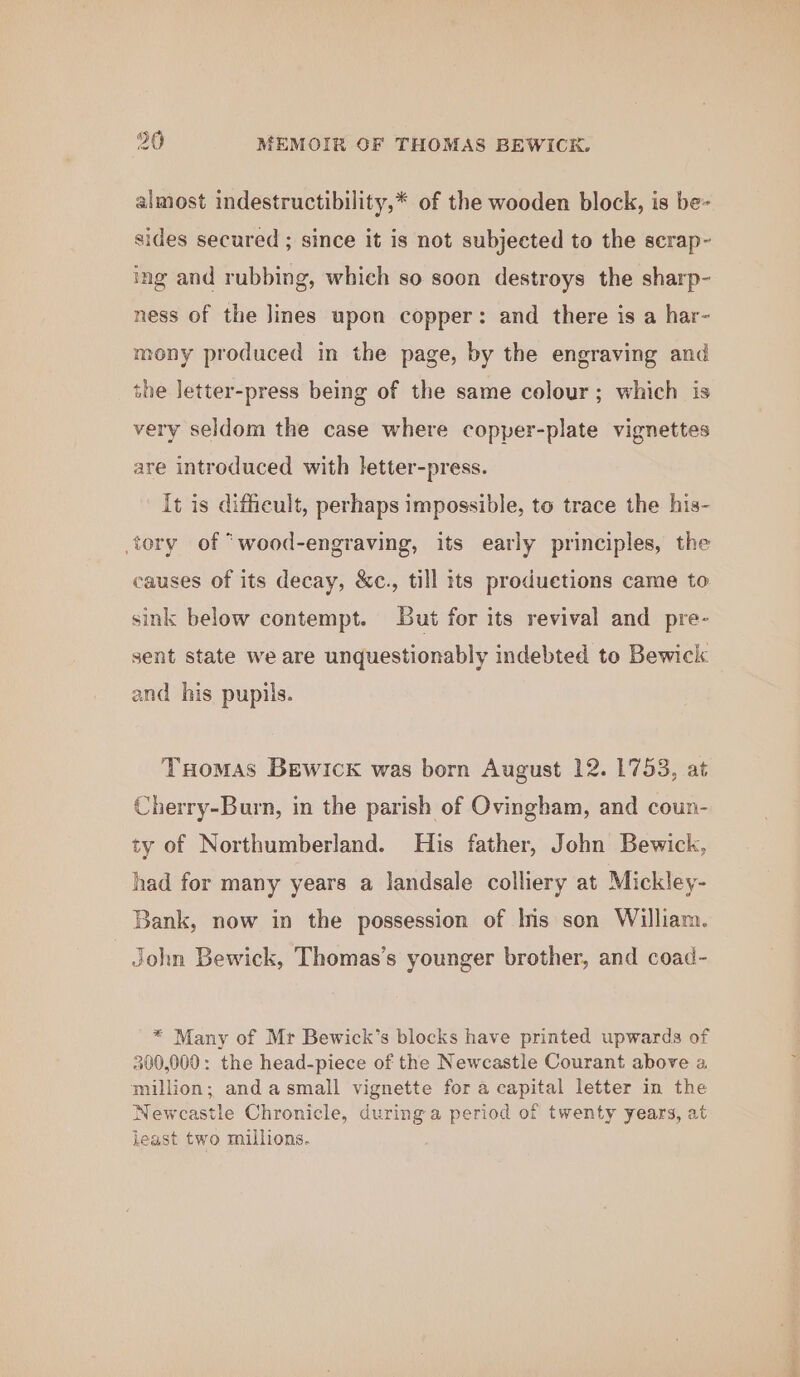 almost indestructibility,* of the wooden block, is be- sides secured ; since it is not subjected to the serap- ing and rubbing, which so soon destroys the sharp- ness of the Jines upon copper: and there is a har- mony produced in the page, by the engraving and the letter-press being of the same colour; which is very seldom the case where copper-plate vignettes are introduced with letter-press. It is difficult, perhaps impossible, to trace the his- tory of *wood-engraving, its early principles, the causes of its decay, &amp;c., till its produetions came to sink below contempt. But for its revival and pre- sent state we are unquestionably indebted to Bewick and his pupils. Tuomas Bewick was born August 12. 1753, at Cherry-Burn, in the parish of Ovingham, and coun- ty of Northumberland. His father, John Bewick, had for many years a landsale colliery at Mickley- Bank, now in the possession of Is son William. John Bewick, Thomas’s younger brother, and coad- * Many of Mr Bewick’s blocks have printed upwards of 300,000: the head-piece of the Newcastle Courant above a million; and asmall vignette for a capital letter in the Newcastle Chronicle, during a period of twenty years, at least two millions.