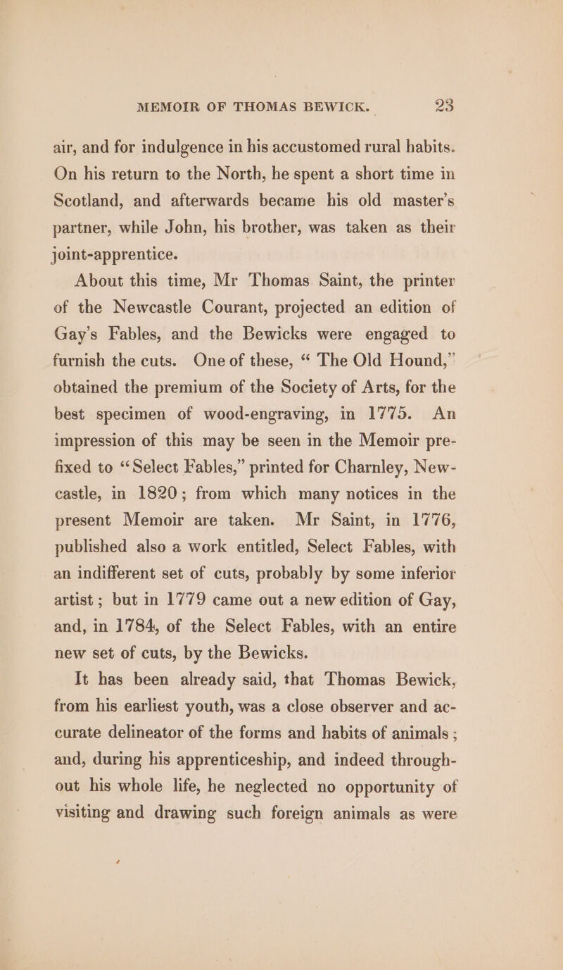 air, and for indulgence in his accustomed rural habits. On his return to the North, he spent a short time in Scotland, and afterwards became his old master’s partner, while John, his brother, was taken as their joint-apprentice. About this time, Mr Thomas Saint, the printer of the Newcastle Courant, projected an edition of Gay's Fables, and the Bewicks were engaged to furnish the cuts. One of these, “ The Old Hound,” obtained the premium of the Society of Arts, for the best specimen of wood-engraving, in 1775. An impression of this may be seen in the Memoir pre- fixed to ‘Select Fables,” printed for Charnley, New- castle, in 1820; from which many notices in the present Memoir are taken. Mr Saint, in 1776, published also a work entitled, Select Fables, with an indifferent set of cuts, probably by some inferior artist ; but in 1779 came out a new edition of Gay, and, in 1784, of the Select Fables, with an entire new set of cuts, by the Bewicks. It has been already said, that Thomas Bewick, from his earliest youth, was a close observer and ac- curate delineator of the forms and habits of animals ; and, during his apprenticeship, and indeed through- out his whole life, he neglected no opportunity of visiting and drawing such foreign animals as were