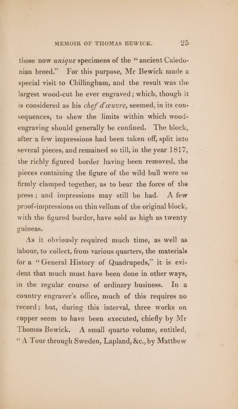 those now unique specimens of the “ ancient Caledo- nian breed.” For this purpose, Mr Bewick made a special visit to Chillingham, and the result was the largest wood-cut he ever engraved ; which, though it is considered as his chef d’ceuvre, seemed, in its con- sequences, to shew the limits within which wood- engraving should generally be confined. The block, after a few impressions had been taken off, split into several pieces, and remained so till, in the year 1817, the richly figured border having been removed, the pieces containing the figure of the wild bull were so firmly clamped together, as to bear the force of the press ; and: impressions may still be had. &lt;A few proof-impressions on thin vellum of the original block, with the figured border, have sold as high as twenty guineas. As it obviously required much time, as well as labour, to collect, from various quarters, the materials for a “General History of Quadrupeds,” it is evi- dent that much must have been done in other ways, in the regular course of ordinary business. In a country engraver’s office, much of this requires no record; but, during this interval, three works on copper seem to have been executed, chiefly by Mr Thomas Bewick. A small quarto volume, entitled, “ A Tour through Sweden, Lapland, &amp;c., by Matthew