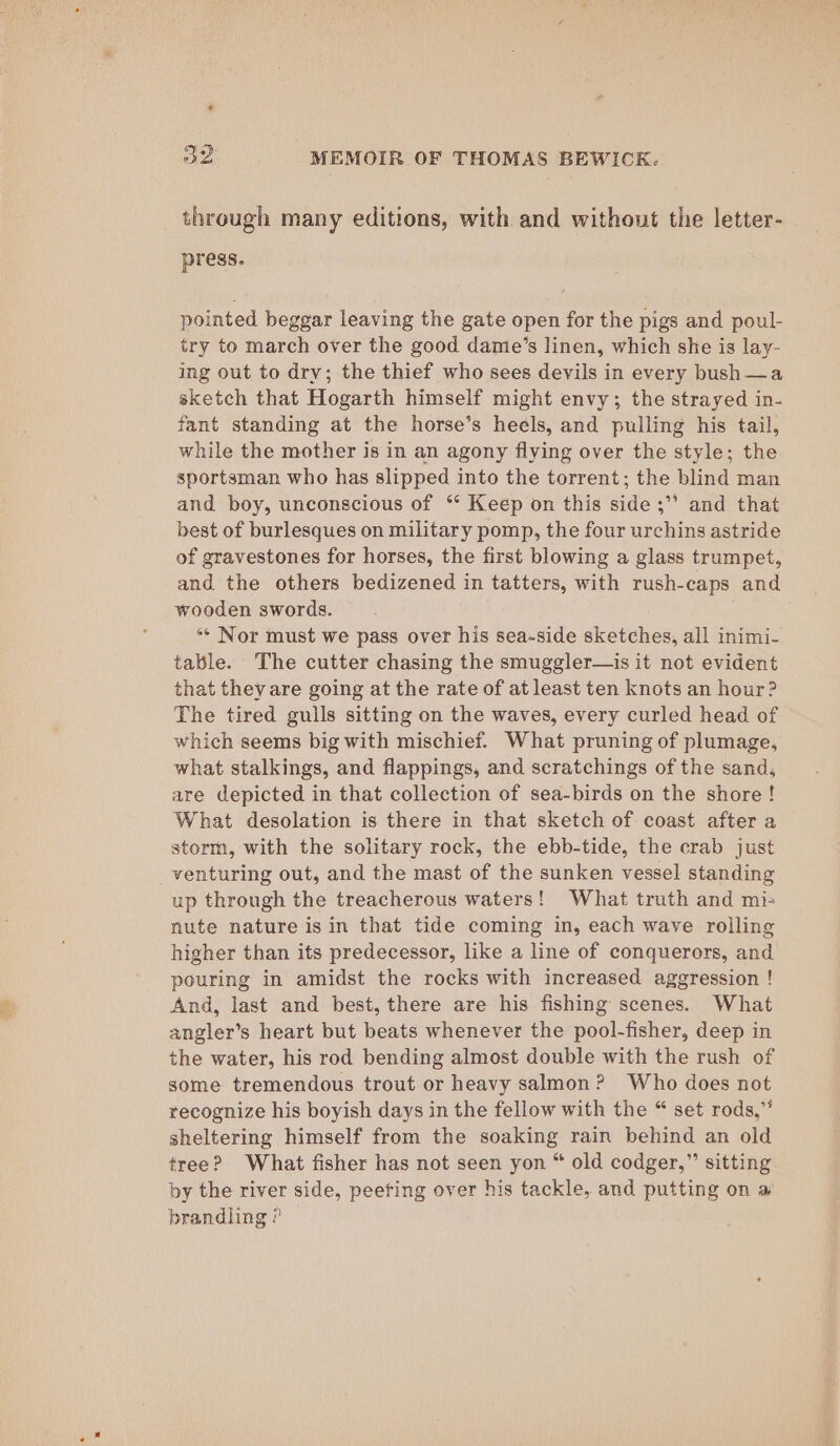 4 through many editions, with and without the letter-_ press. pointed beggar leaving the gate open for the pigs and poul- try to march over the good dame’s linen, which she is lay- ing out to dry; the thief who sees devils in every bush —a sketch that Hogarth himself might envy; the strayed in- fant standing at the horse’s heels, and pulling his tail, while the mother is in an agony flying over the style; the sportsman who has slipped into the torrent; the blind man and boy, unconscious of ‘* Keep on this side ;” and that best of burlesques on military pomp, the four urchins astride of gravestones for horses, the first blowing a glass trumpet, and the others bedizened in tatters, with rush-caps and wooden swords. ** Nor must we pass over his sea-side sketches, all inimi- table. The cutter chasing the smuggler—is it not evident that they are going at the rate of at least ten knots an hour? The tired gulls sitting on the waves, every curled head of which seems big with mischief. What pruning of plumage, what stalkings, and flappings, and scratchings of the sand, are depicted in that collection of sea-birds on the shore ! What desolation is there in that sketch of coast after a storm, with the solitary rock, the ebb-tide, the crab just up through the treacherous waters! What truth and mi= nute nature is in that tide coming in, each wave rolling higher than its predecessor, like a line of conquerors, and pouring in amidst the rocks with increased aggression ! And, last and best, there are his fishing scenes. What angler’s heart but beats whenever the pool-fisher, deep in the water, his rod bending almost double with the rush of some tremendous trout or heavy salmon? Who does not recognize his boyish days in the fellow with the “ set rods,” sheltering himself from the soaking rain behind an old tree? What fisher has not seen yon “ old codger,”’ sitting by the river side, peeting over his tackle, and putting on a brandling ?