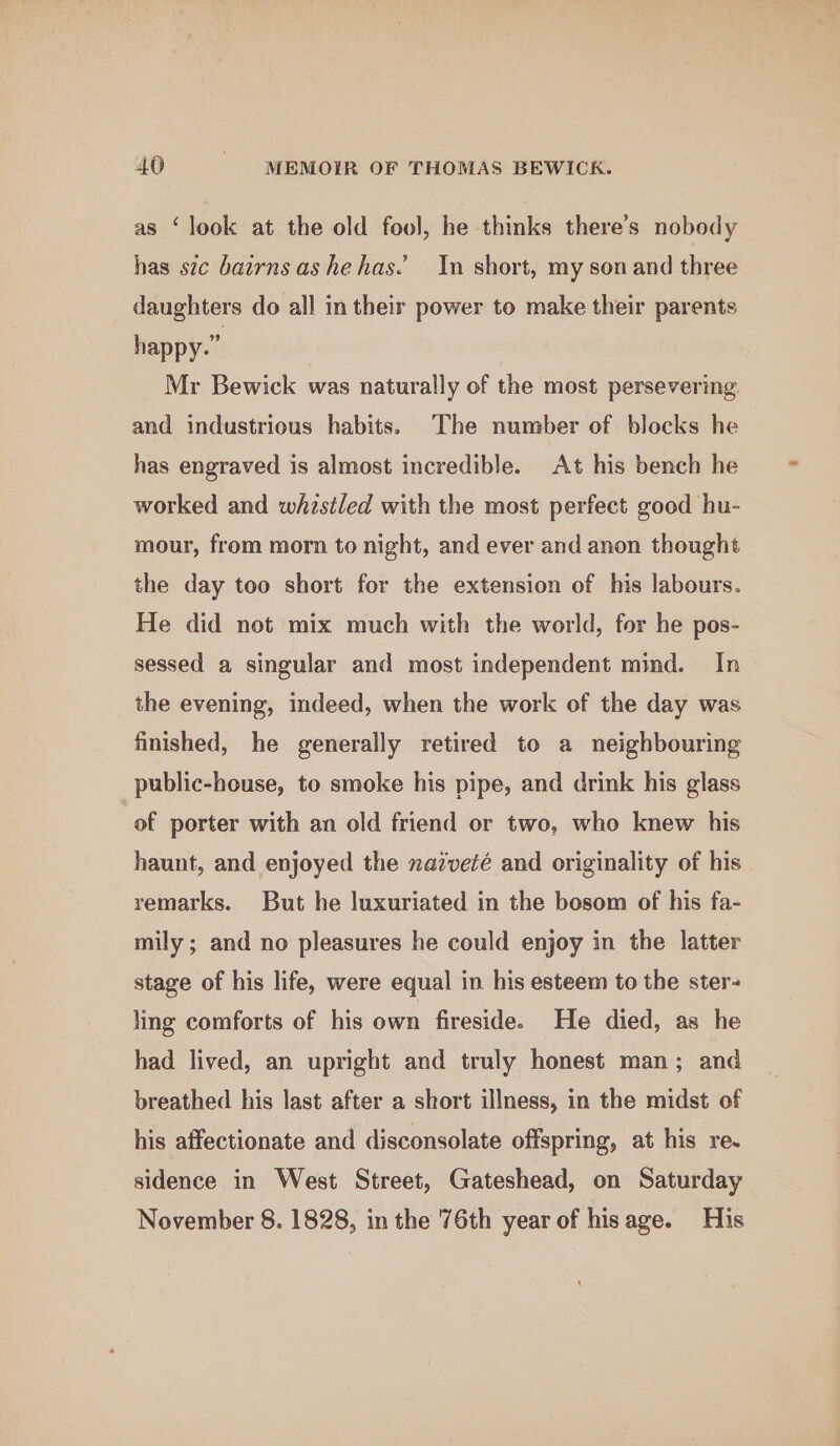 as ‘look at the old fool, he thinks there’s nobody has sic bairnsashehas.’ In short, my son and three daughters do all in their power to make their parents happy.” Mr Bewick was naturally of the most persevering and industrious habits. The number of blocks he has engraved is almost incredible. At his bench he worked and whistled with the most perfect good hu- mour, from morn to night, and ever and anon thought the day too short for the extension of his labours. He did not mix much with the world, for he pos- sessed a singular and most independent mind. In the evening, indeed, when the work of the day was finished, he generally retired to a neighbouring public-house, to smoke his pipe, and drink his glass “of porter with an old friend or two, who knew his haunt, and enjoyed the naiveté and originality of his remarks. But he luxuriated in the bosom of his fa- mily; and no pleasures he could enjoy in the latter stage of his life, were equal in his esteem to the ster- ling comforts of his own fireside. He died, as he had lived, an upright and truly honest man; and breathed his last after a short illness, in the midst of his affectionate and disconsolate offspring, at his re. sidence in West Street, Gateshead, on Saturday November 8. 1828, in the 76th year of hisage. His