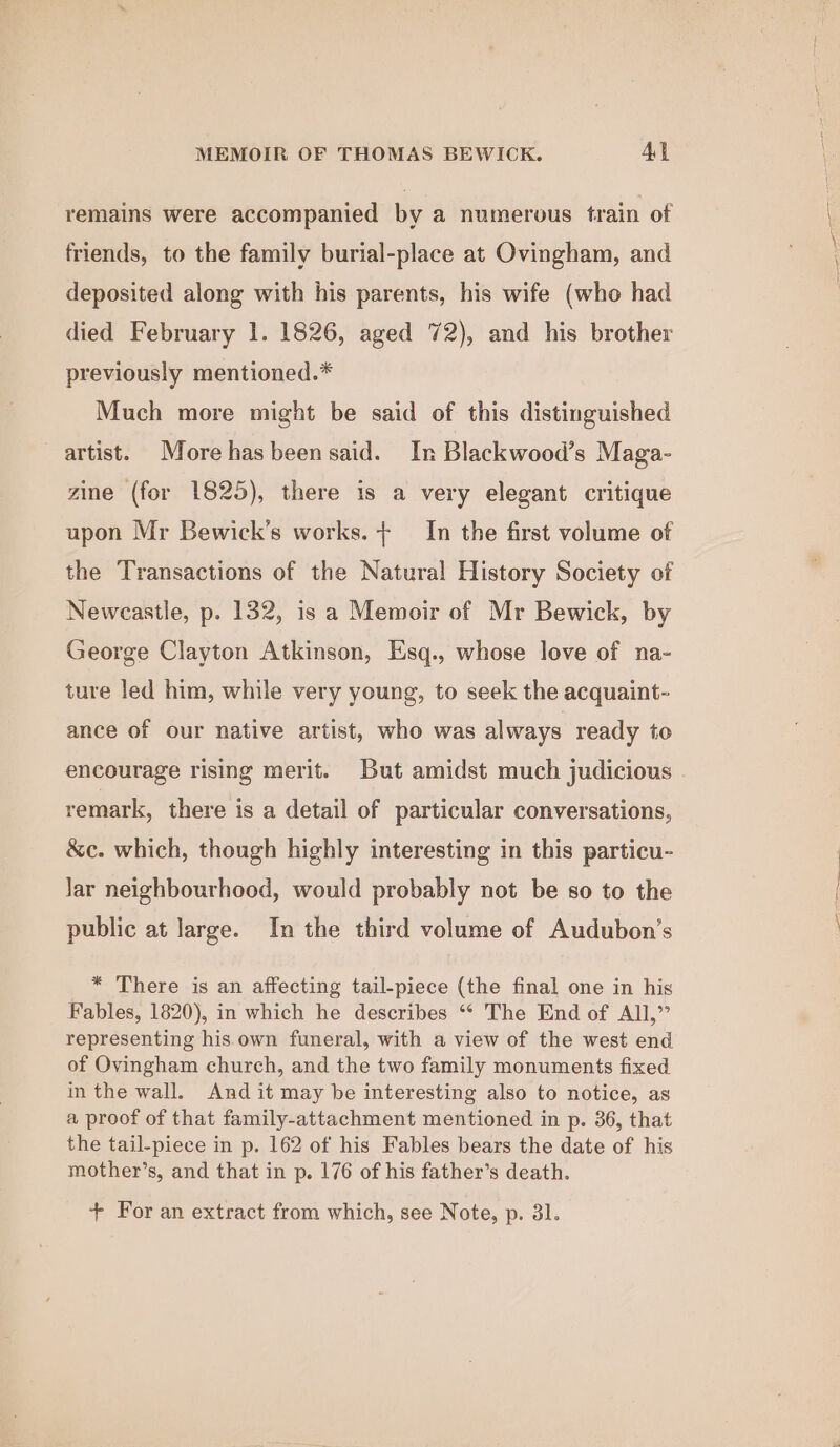 remains were accompanied by a numerous train of friends, to the family burial-place at Ovingham, and deposited along with his parents, his wife (who had died February 1. 1826, aged 72), and his brother previously mentioned.* Much more might be said of this distinguished artist. More hasbeen said. In Blackwood’s Maga- zine (for 1825), there is a very elegant critique upon Mr Bewick’s works. + In the first volume of the Transactions of the Natural History Society of Newcastle, p. 132, is a Memoir of Mr Bewick, by George Clayton Atkinson, Esq., whose love of na- ture led him, while very young, to seek the acquaint- ance of our native artist, who was always ready to encourage rising merit. But amidst much judicious remark, there is a detail of particular conversations, &amp;c. which, though highly interesting in this particu- Jar neighbourhood, would probably not be so to the public at large. In the third volume of Audubon’s * There is an affecting tail-piece (the final one in his Fables, 1820), in which he describes ** The End of All,” representing his.own funeral, with a view of the west end of Ovingham church, and the two family monuments fixed in the wall. And it may be interesting also to notice, as a proof of that family-attachment mentioned in p. 36, that the tail-piece in p. 162 of his Fables bears the date of his mother’s, and that in p. 176 of his father’s death. + For an extract from which, see Note, p. 31.