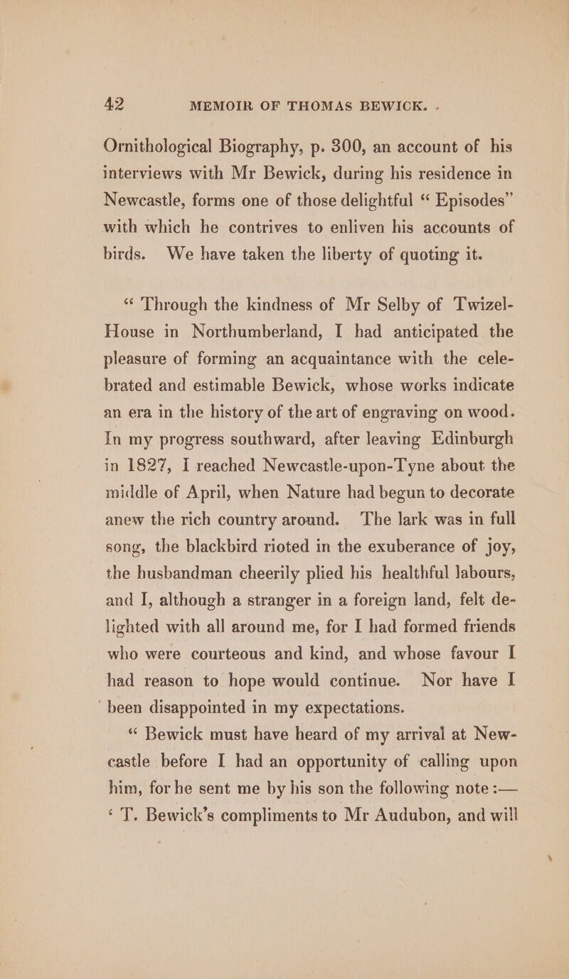 Ornithological Biography, p. 300, an account of his interviews with Mr Bewick, during his residence in Newcastle, forms one of those delightful “ Episodes” with which he contrives to enliven his accounts of birds. We have taken the liberty of quoting it. “‘ Through the kindness of Mr Selby of Twizel- House in Northumberland, I had anticipated the pleasure of forming an acquaintance with the cele- brated and estimable Bewick, whose works indicate an era in the history of the art of engraving on wood. In my progress southward, after leaving Edinburgh in 1827, I reached Newcastle-upon-Tyne about the middle of April, when Nature had begun to decorate anew the rich country around. The lark was in full song, the blackbird rioted in the exuberance of joy, the husbandman cheerily plied his healthful labours, and I, although a stranger in a foreign land, felt de- lighted with all around me, for I had formed friends who were courteous and kind, and whose favour I had reason to hope would continue. Nor have I been disappointed in my expectations. “ Bewick must have heard of my arrival at New- castle before I had an opportunity of calling upon him, for he sent me by his son the following note :— ‘ T. Bewick’s compliments to Mr Audubon, and will