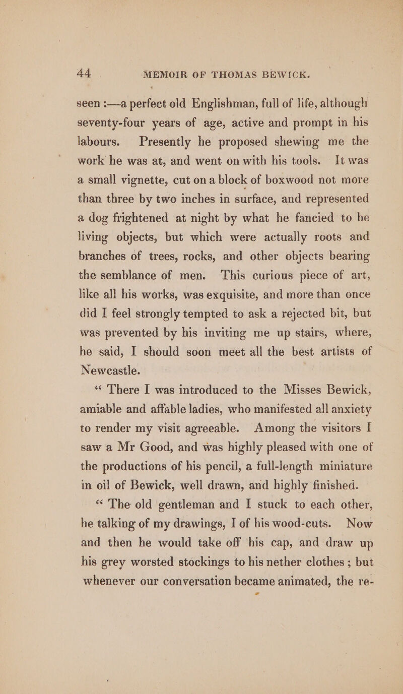 seen :—a perfect old Englishman, full of life, although seventy-four years of age, active and prompt in his labours. Presently he proposed shewing me the work he was at, and went on with his tools. It was a small vignette, cut ona block of boxwood not more than three by two inches in surface, and represented a dog frightened at night by what he fancied to be living objects, but which were actually roots and branches of trees, rocks, and other objects bearing the semblance of men. ‘This curious piece of art, hke all his works, was exquisite, and more than once did I feel strongly tempted to ask a rejected bit, but was prevented by his inviting me up stairs, where, he said, I should soon meet all the best artists of Newcastle. ‘* There I was introduced to the Misses Bewick, amiable and affable ladies, who manifested all anxiety to render my visit agreeable. Among the visitors I saw a Mr Good, and was highly pleased with one of the productions of his pencil, a full-length miniature in oil of Bewick, well drawn, and highly finished. ‘“‘ The old gentleman and I stuck to each other, he talking of my drawings, I of his wood-cuts. Now and then he would take off his cap, and draw up his grey worsted stockings to his nether clothes ; but whenever our conversation became animated, the re- -