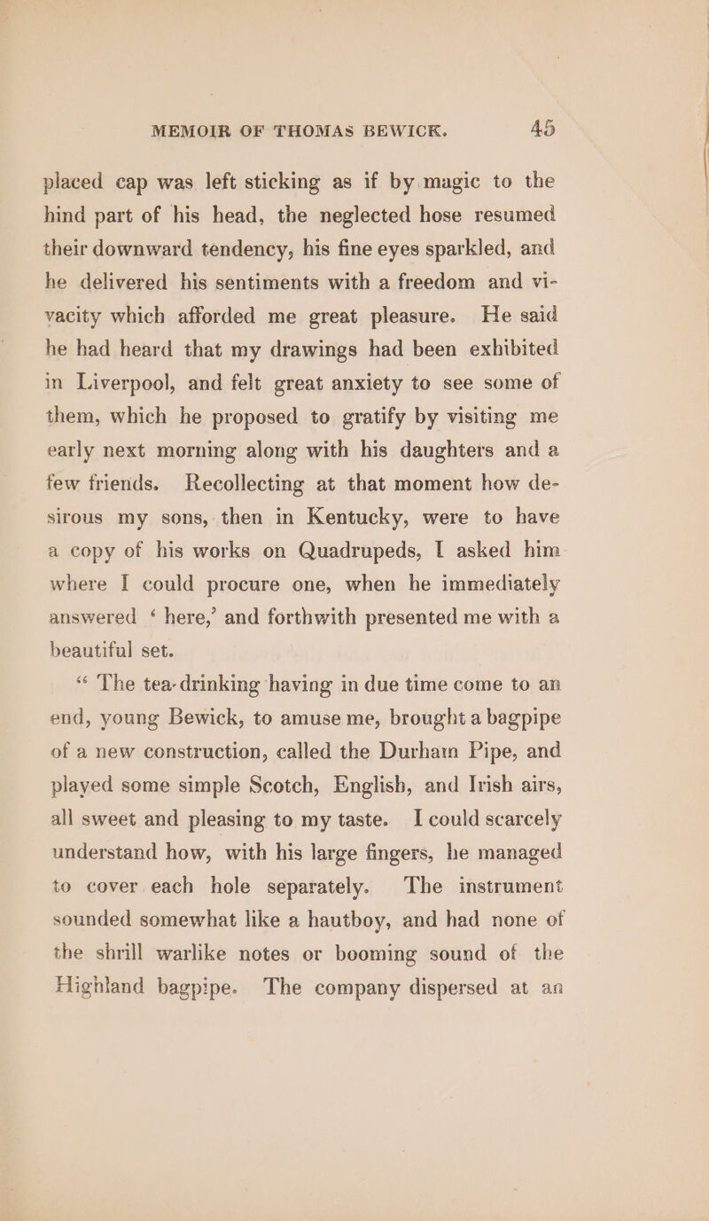 placed cap was left sticking as if by magic to the hind part of his head, the neglected hose resumed their downward tendency, his fine eyes sparkled, and he delivered his sentiments with a freedom and vi- vacity which afforded me great pleasure. He said he had heard that my drawings had been exhibited in Liverpool, and felt great anxiety to see some of them, which he proposed to gratify by visiting me early next morning along with his daughters and a few friends. Recollecting at that moment how de- sirous my sons, then in Kentucky, were to have a copy of his works on Quadrupeds, I asked him where I could procure one, when he immediately answered ‘ here,’ and forthwith presented me with a beautiful set. “« ‘The tea- drinking having in due time come to an end, young Bewick, to amuse me, brought a bagpipe of a new construction, called the Durham Pipe, and played some simple Scotch, English, and Irish airs, all sweet and pleasing to my taste. I could scarcely understand how, with his large fingers, he managed to cover each hole separately. The instrument sounded somewhat like a hautboy, and had none of the shrill warlike notes or booming sound of the Highland bagpipe. The company dispersed at an