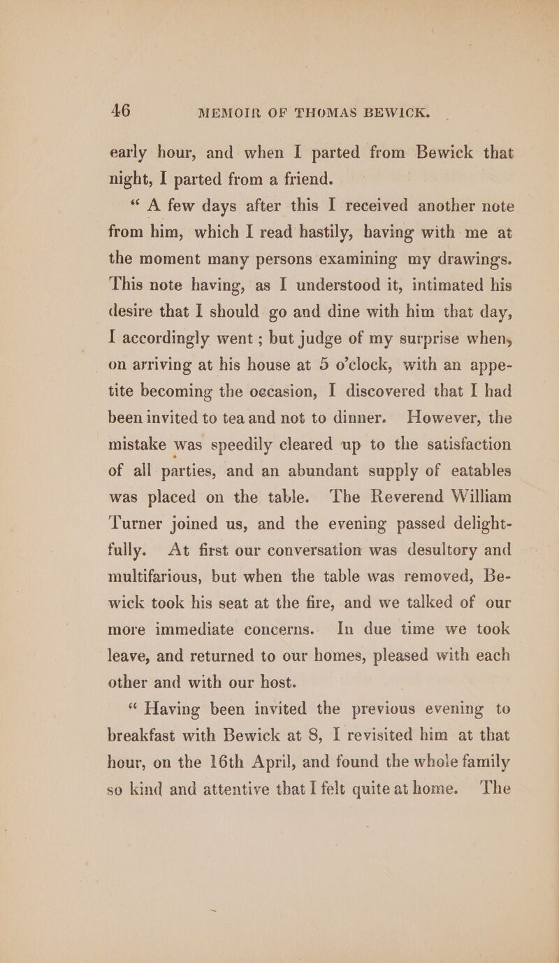 early hour, and when I parted from Bewick that night, I parted from a friend. “ A few days after this I received another note from him, which I read hastily, having with me at the moment many persons examining my drawing's. This note having, as I understood it, intimated his desire that I should go and dine with him that day, I accordingly went ; but judge of my surprise when, on arriving at his house at 5 o’clock, with an appe- tite becoming the oecasion, I discovered that I had been invited to tea and not to dinner. However, the mistake was speedily cleared up to the satisfaction of all parties, and an abundant supply of eatables was placed on the table. The Reverend William Turner joined us, and the evening passed delight- fully. At first our conversation was desultory and multifarious, but when the table was removed, Be- wick took his seat at the fire, and we talked of our more immediate concerns. In due time we took leave, and returned to our homes, pleased with each other and with our host. “« Having been invited the previous evening to breakfast with Bewick at 8, I revisited him at that hour, on the 16th April, and found the whole family so kind and attentive that I felt quiteathome. The