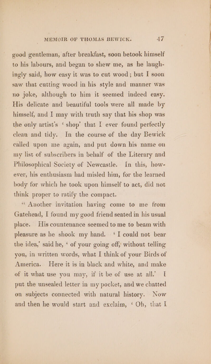 good gentleman, after breakfast, soon betook himself to his labours, and began to shew me, as he laugh- ingly said, how easy it was to cut wood; but I soon saw that cutting wood in his style and manner was no joke, although to him it seemed indeed easy. His delicate and beautiful tools were all made by himself, and I may with truth say that his shop was the only artist's ‘ shop’ that I ever found perfectly clean and tidy. In the course of the day Bewick called upon me again, and put down his name on my list of subscribers in behalf of the Literary and Philosophical Society of Newcastle. In this, how- ever, his enthusiasm had misled him, for the learned body for which he took upon himself to act, did not think proper to ratify the compact. “ Another invitation having come to me from Gatehead, I found my good friend seated in his usual place. His countenance seemed to me to beam with pleasure as he shook my hand. ‘ I could not bear the idea,’ said he, ‘ of your going off, without telling you, in written words, what I think of your Birds of America. Here it is in black and white, and make of it what use you may, if it be of use at all’ I put the unsealed letter in my pocket, and we chatted on subjects connected with natural history. Now and then he would start and exclaim, ‘ Oh, that I