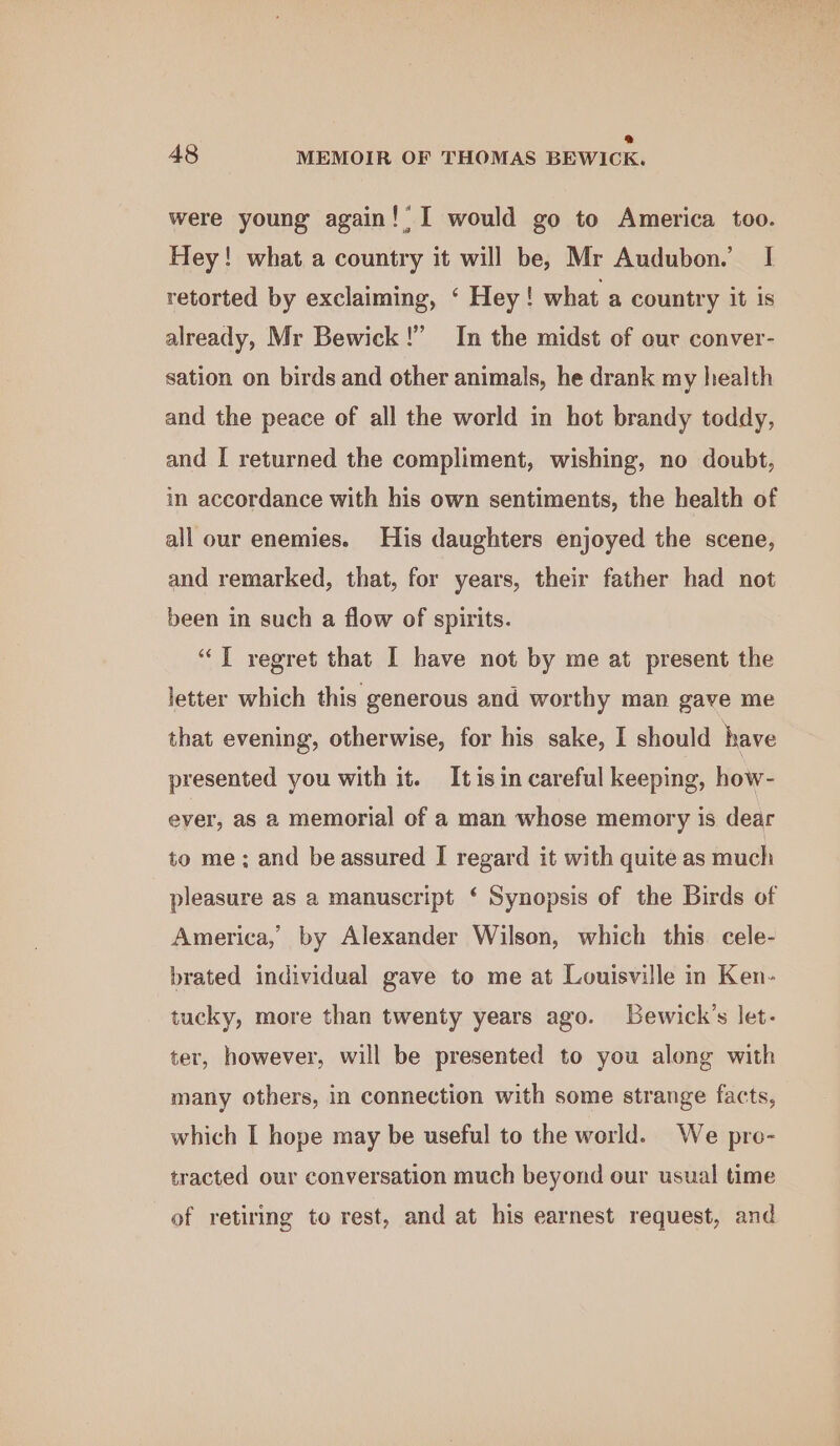 were young again!’ I would go to America too. Hey! what a country it will be, Mr Audubon. I retorted by exclaiming, ‘ Hey! what a country it is already, Mr Bewick!” In the midst of our conver- sation on birds and other animals, he drank my health and the peace of all the world in hot brandy toddy, and I returned the compliment, wishing, no doubt, in accordance with his own sentiments, the health of all our enemies. His daughters enjoyed the scene, and remarked, that, for years, their father had not been in such a flow of spirits. “TI regret that I have not by me at present the letter which this generous and worthy man gave me that evening, otherwise, for his sake, I should have presented you with it. It is in careful keeping, how- ever, as a memorial of a man whose memory is dear to me; and be assured I regard it with quite as much pleasure as a manuscript ‘ Synopsis of the Birds of America, by Alexander Wilson, which this. cele- brated individual gave to me at Louisville in Ken- tucky, more than twenty years ago. Lewick’s let- ter, however, will be presented to you along with many others, in connection with some strange facts, which I hope may be useful to the world. We pro- tracted our conversation much beyond our usual time of retiring to rest, and at his earnest request, and