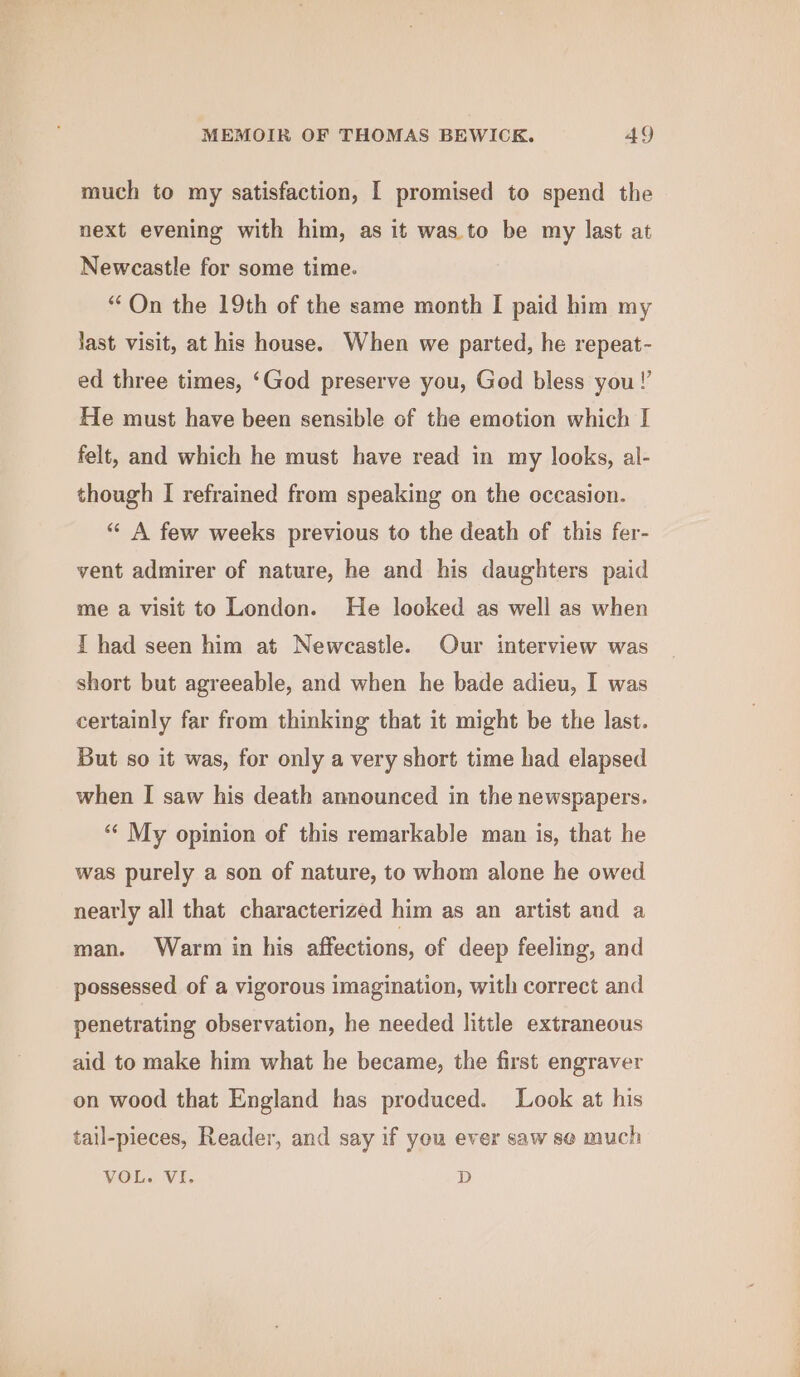 much to my satisfaction, I promised to spend the next evening with him, as it was. to be my last at Newcastle for some time. “On the 19th of the same month I paid him my last visit, at his house. When we parted, he repeat- ed three times, ‘God preserve you, Ged bless you!’ He must have been sensible of the emotion which I felt, and which he must have read in my looks, al- though I refrained from speaking on the occasion. “ A few weeks previous to the death of this fer- vent admirer of nature, he and his daughters paid me a visit to London. He looked as well as when I had seen him at Newcastle. Our interview was short but agreeable, and when he bade adieu, I was certainly far from thinking that it might be the last. But so it was, for only a very short time had elapsed when I saw his death announced in the newspapers. “‘ My opinion of this remarkable man is, that he was purely a son of nature, to whom alone he owed nearly all that characterized him as an artist and a man. Warm in his affections, of deep feeling, and possessed of a vigorous imagination, with correct and penetrating observation, he needed little extraneous aid to make him what he became, the first engraver on wood that England has produced. Look at his tail-pieces, Reader, and say if you ever saw se much VOL. VI. D