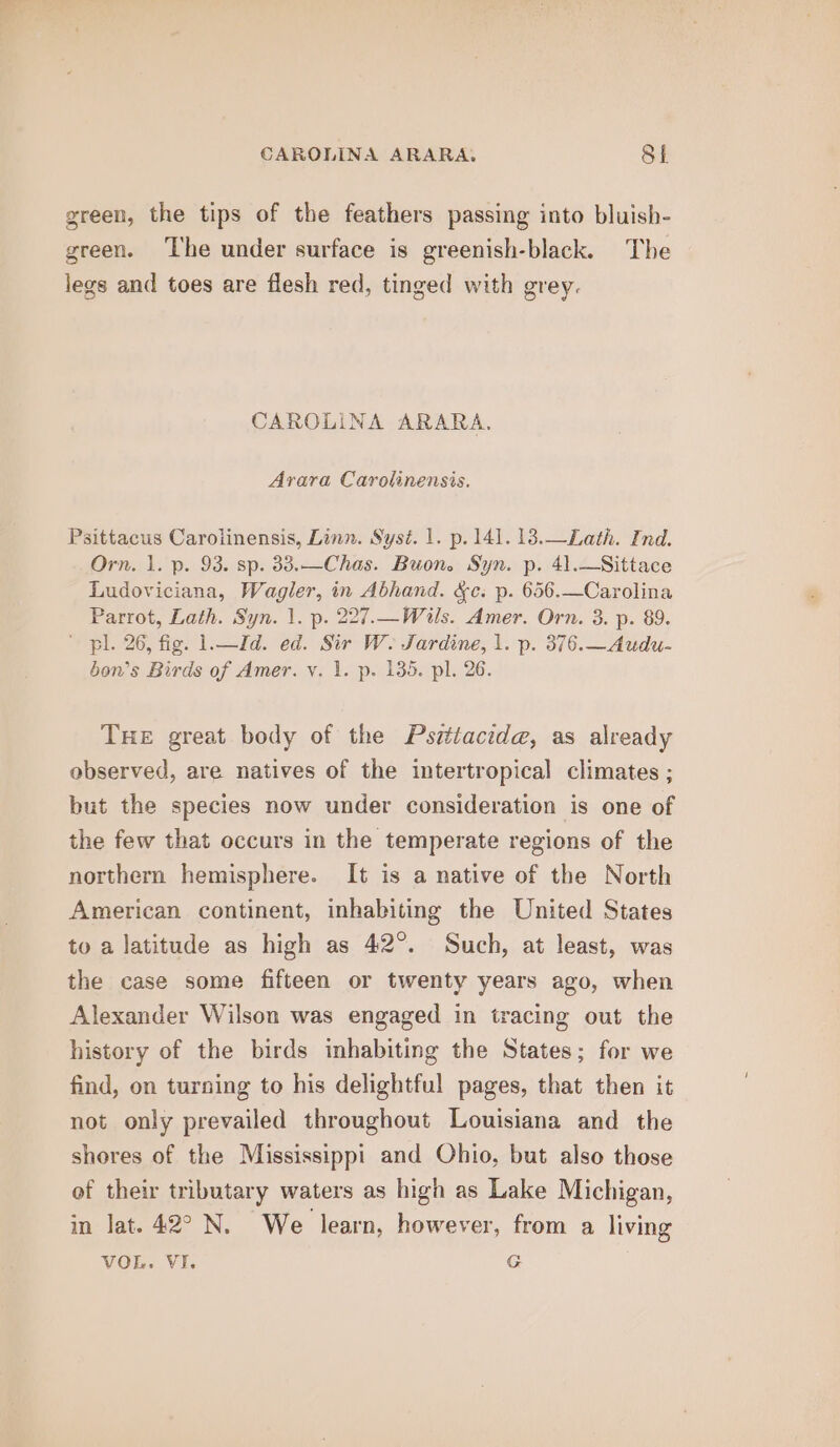 green, the tips of the feathers passing into bluish- green. ‘The under surface is greenish-black. The legs and toes are flesh red, tinged with grey. CAROLINA ARARA. Arara Carolinensis. Psittacus Carolinensis, Linn. Syst. 1. p. 141. 13.—Lath. Ind. Orn. 1. p. 93. sp. 33.—Chas. Buon. Syn. p. 41.—Sittace Ludoviciana, Wagler, in Abhand. &amp;c. p. 656.—Carolina Parrot, Lath. Syn. 1. p. 227.—Wils. Amer. Orn. 3. p. 89. ' pil. 26, fig. 1.—Id. ed. Sir W. Jardine, 1. p. 376.—Audu- bon’s Birds of Amer. v. 1. p. 135. pl. 26. THE great body of the Pszttacid@, as already observed, are natives of the intertropical climates ; but the species now under consideration is one of the few that occurs in the temperate regions of the northern hemisphere. It is a native of the North American continent, inhabiting the United States to a latitude as high as 42°. Such, at least, was the case some fifteen or twenty years ago, when Alexander Wilson was engaged in tracing out the history of the birds inhabiting the States; for we find, on turning to his delightful pages, that then it not only prevailed throughout Louisiana and the shores of the Mississippi and Ohio, but also those of their tributary waters as high as Lake Michigan, in lat. 42° N. We learn, however, from a living VOL. VI. G