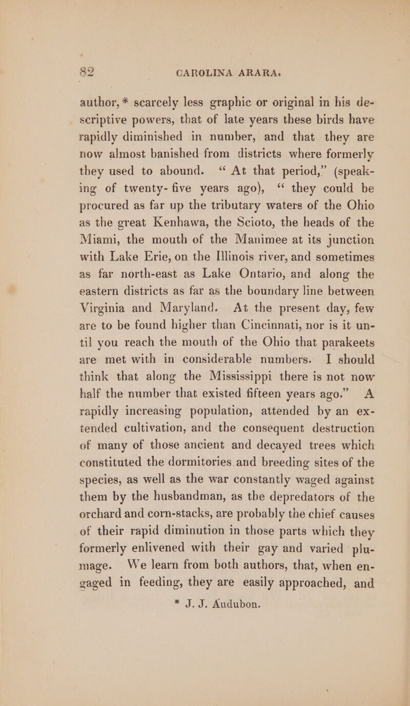 author, * scarcely less graphic or original in his de- scriptive powers, that of late years these birds have rapidly diminished in number, and that they are now almost banished from districts where formerly they used to abound. “ At that period,” (speak- ing of twenty-five years ago), ‘ they could be procured as far up the tributary waters of the Ohio as the great Kenhawa, the Scioto, the heads of the Miami, the mouth of the Manimee at its junction with Lake Erie, on the [!linois river, and sometimes as far north-east as Lake Ontario, and along the eastern districts as far as the boundary line between Virginia and Maryland. At the present day, few are to be found higher than Cincinnati, nor is it un- til you reach the mouth of the Ohio that parakeets are met with in considerable numbers. I should think that along the Mississippi there is not now half the number that existed fifteen years ago.” A rapidly increasing population, attended by an ex- tended cultivation, and the consequent destruction of many of those ancient and decayed trees which constituted the dormitories and breeding sites of the species, as well as the war constantly waged against them by the husbandman, as tbe depredators of the orchard and corn-stacks, are probably the chief causes of their rapid diminution in those parts which they formerly enlivened with their gay and varied plu- mage. We learn from both authors, that, when en- gaged in feeding, they are easily approached, and * J. J. Audubon.