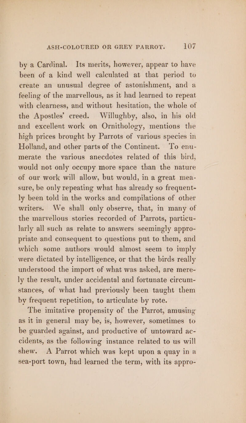 by a Cardinal. Its merits, however, appear to have been of a kind well calculated at that period to create an unusual degree of astonishment, and a feeling of the marvellous, as it had learned to repeat with clearness, and without hesitation, the whole of the Apostles’ creed. Willughby, also, in his old and excellent work on Ornithology, mentions the high prices brought by Parrots of various species in Holland, and other parts of the Continent. ‘To enu- merate the various anecdotes related of this bird, would not only occupy more space than the nature of our work will allow, but would, in a great mea- sure, be only repeating what has already so frequent- ly been told in the works and compilations of other writers. We shall only observe, that, in many of the marvellous stories recorded of Parrots, particu- larly all such as relate to answers seemingly appro- priate and consequent to questions put to them, and which some authors would almost seem to imply were dictated by intelligence, or that the birds really understood the import of what was asked, are mere- ly the result, under accidental and fortunate circum- stances, of what had previously been taught them by frequent repetition, to articulate by rote. The imitative propensity of the Parrot, amusing as it in general may be, is, however, sometimes to be guarded against, and productive of untoward ac- cidents, as the following instance related to us will shew. A Parrot which was kept upon a quay in a sea-port town, had learned the term, with its appro-