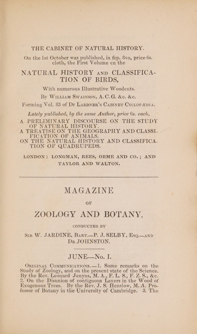 THE CABINET OF NATURAL HISTORY. On the Ist October was published, in fep. 8vo, price 6s. cloth, the First Volume cn the NATURAL HISTORY anv CLASSIFICA- TION OF BIRDS, With numerous Illustrative Woodcuts. By Wriiiam Swainson, A.C. G. &amp;c. &amp;e. Forming Vol. 83 of Dr Larpyzr’s Caniner CycLoPa&amp;pia. Lately published, by the same Author, price 6s. each, A PRELIMINARY DISCOURSE ON THE STUDY OF NATURAL HISTORY. A TREATISE ON THE GEOGRAPHY AND CLASSL FICATION OF ANIMALS. LONDON: LONGMAN, REES, ORME AND CO.; AND TAYLOR AND WALTON. MAGAZINE OF ZOOLOGY AND BOTANY, CONDUCTED BY Sir W. JARDINE, Bart.—P. J. SELBY, Eso,.—anp Dr JOHNSTON. JUNE—No. I. ORIGINAL CommunicaTions.—1. Some remarks on the Study of Zoology, and on the present state of the Science. By the Rev. Leonard Jenyns, M. A., F.L. S., F. Z.8., &amp;c. 2. On the Disunion of contiguous Layers in the Wood of Exogenous Trees. By the Rev. J. 8S. Henslow, M.A. Pro. fessor of Botany in the University of Cambridge. 3. The