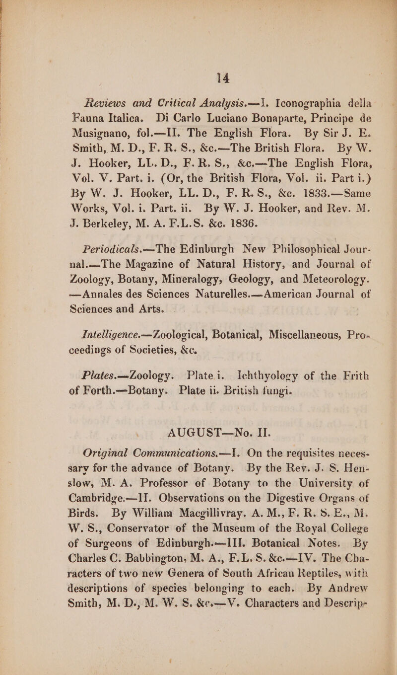 Reviews and Critical Analysis.—1. Iconographia della Fauna Italica. Di Carlo Luciano Bonaparte, Principe de Musignano, fol.—II. The English Flora. By Sir J. E. Smith, M. D., F. R. S., &amp;c.—The British Flora. By W. J. Hooker, LL. D., F.R.S., &amp;c.—The English Flora, Vol. V. Part. i. (Or, the British Flora, Vol. ii. Part i.) By W. J. Hooker, LL. D., F.R.S., &amp;c. 1833.—Same Works, Vol. i. Part. ii. By W. J. Hooker, and Rev. M. J. Berkeley, M. A. F.L.S. &amp;c. 1836. Periodicals.—The Edinburgh New Philosophical Jour- nal.—The Magazine of Natural History, and Journal of Zoology, Botany, Mineralogy, Geology, and Meteorology. —Annales des Sciences Naturelles.—American Journal of Sciences and Arts. Intelligence.—Zoological, Botanical, Miscellaneous, Pro- ceedings of Societies, &amp;c. Plates.—-Zoology. Plate i. Ichthyology of the Frith of Forth.—Botany. Plate ii. British fungi. AUGUST—No. Il. Ortginal Communications.—I. On the requisites neces- sarv for the advance of Botany. By the Rev. J. 8. Hen- slow, M. A. Professor of Botany to the University of Cambridge.—lI. Observations on the Digestive Organs of Birds. By William Macgillivray. A. M., F. R. 8. E., M. W.S., Conservator of the Museum of the Royal College of Surgeons of Edinburgh.—IITI. Botanical Notes. By Charles C. Babbington, M. A., F.L.S. &amp;c.—IV. The Cha- racters of two new Genera of South African Reptiles, with descriptions of species belonging to each. By Andrew Smith, M. D., M. W. S. &amp;e.—V. Characters and Descrip-