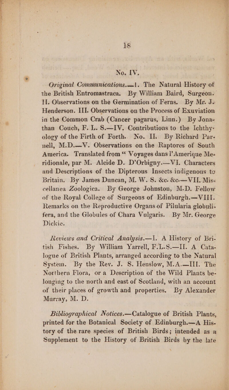No. [V. Original Communications.—1. The Natural History of If. Observations on the Germination of Ferns. By Mr. J. Henderson. III. Observations on the Process of Exuviation in the Common Crab (Cancer pagarus, Linn.) By Jona» than Couch, F. L. S.—IV. Contributions to the Ichthy- ology of the Firth of Forth. No. II. By Richard Par- nell, M.D.—V. Observations on the Raptores of South America. Translated from ‘“‘ Voyages dans |’ Amerique Me- ridionale, par M. Alcide D. D’Orbigny.—VI. Characters and Descriptions of the Dipterous Insects indigenous te Britain. By James Duncan, M. W.S. &amp;c. &amp;c-—VII. Mis- ceilanea Zoologica. By George Johnston, M.D. Fellow of the Royal College of Surgeons of Edinburgh.—VIII. Remarks on the Reproductive Organs of Pilularia globuli- fera, and the Globules of Chara Vulgaris. By Mr. George Dickie. Reviews and Critical Analysis.—I. A History of Bri- tish Fishes. By William Yarrell, F.L.S.—II. A Cata- logue of British Plants, arranged according to the Natural System. By the Rev. J. S. Henslow, M.A.—III. The Northern Flora, ora Description of the Wild Plants be- longing to the north and east of Scotland, with an account of their places of growth and properties. By Alexander Marray, M. D. Bibliographical Notices. —Catalogue of British Plants, printed for the Botanical Society of Edinburgh.—A His- tory of the rare species of British Birds; intended as a Supplement to the History of British Birds by the late x