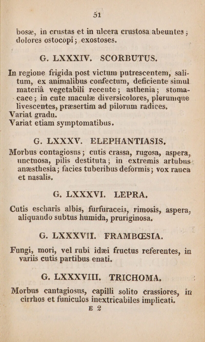 2 bosez, in crustas et in ulcera crustosa abeuntes ; dolores ostocopi; exostoses. G. LXXXIV. SCORBUTUS. In regione frigida post victum putrescentem, sali- tum, ex animalibus confectum, deficiente simul materià vegetabili recente; asthenia; stoma- : cace; in cute macule diversicolores, plerumque livescentes, praesertim ad pilorum radices, Variat gradu. Variat etiam symptomatibus. G. LXXXV. ELEPHANTIASIS. unctuosa, pilis destituta; in extremis artubus: anesthesia; facies tuberibus deformis; vox rauca et nasalis. G, LXXXVI. LEPRA, Cutis escharis albis, fürfüraceis, rimosis, aspera, aliquando subtus humida, pruriginosa, G. LXXXVITI. FRAMBC(ESIA. Fungi, mori, vel rubi idzi fructus referentes, in variis cutis partibus enati. G. LXXXVIII. TRICHOMA. Morbus cantagiosus, capilli solito crassiores, in cirrhos et funiculos inextricabiles implicati, E 2