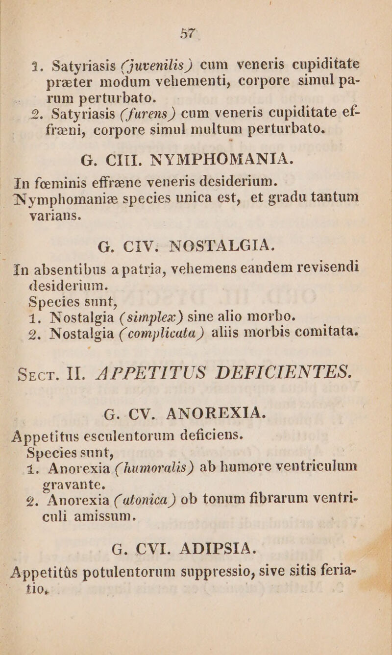 1i. Satyriasis (juvenilis) cum veneris cupiditate prater modum vehementi, corpore simul pa- rum perturbato. 2, Satyriasis (furens) cum veneris cupiditate ef- freni, corpore simul multum perturbato. G. CIIIl. NYMPHOMANIA. In feminis effrzene veneris desiderium. INymphomanize species unica est, et gradu tantum varians. G. CIV. NOSTALGIA. In absentibus a patria, vehemens eandem revisendi desiderium. Species sunt, 1. Nostalgia (simplex) sine alio morbo. 2. Nostalgia (complicata) aliis morbis comitata. Secr. II. APPETITUS DEFICIENTES. G..CV. ANOREXIA. Appetitus esculentorum deficiens. Species sunt, 1. Anorexia (humoralis) ab humore ventriculum gravante. 2. Anorexia (atonica ) ob tonum fibrarum ventri- culi amissum. G. CVI. ADIPSIA. | Appetitüs potulentorum suppressio, sive sitis feria- fio,