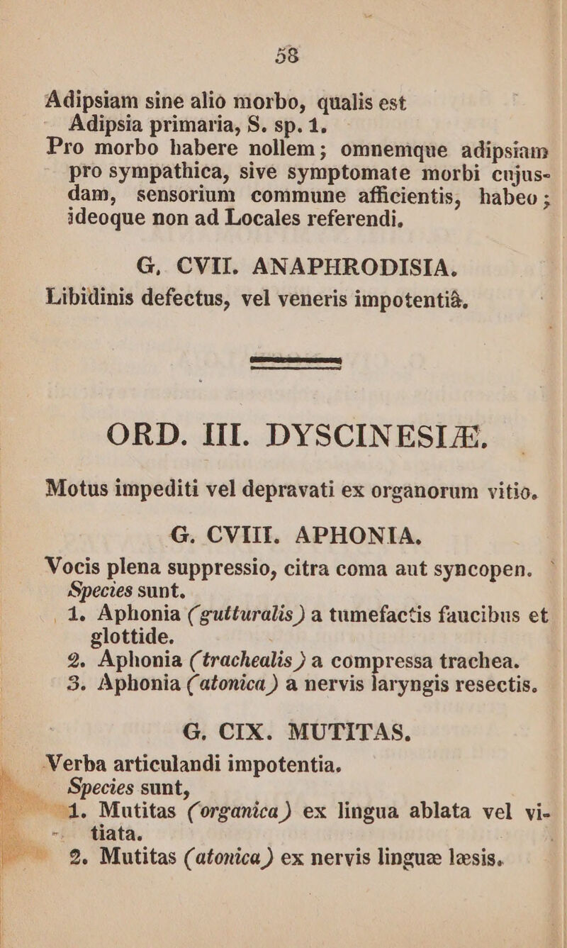 Adipsiam sine alio morbo, qualis est Adipsia primaria, S. sp. 1. Pro morbo habere nollem; omnemque adipsiam pro sympathica, sive symptomate morbi cujus- dam, sensorium commune afficientis, habeo; ideoque non ad Locales referendi, G,. CVII. ANAPHRODISIA. Libidinis defectus, vel veneris impotenti&amp;, ORD. III. DYSCINESLE. Motus impediti vel depravati ex organorum vitio. G. CVIII. APHONIA, Vocis plena suppressio, citra coma aut syncopen. ' Species sunt, . 1. Aphonia (gutturalis ) a tumefactis faucibus et glottide. 2. Aphonia ('trachealis ) a compressa trachea. 3. Aphonia ( atonica ) a nervis laryngis resectis. G. CIX. MUTITAS., Verba articulandi impotentia, Species sunt, — 4. Mutitas (organica) ex lingua ablata vel vi- —— €. Mutitas (atonica ) ex nervis linguze lois,