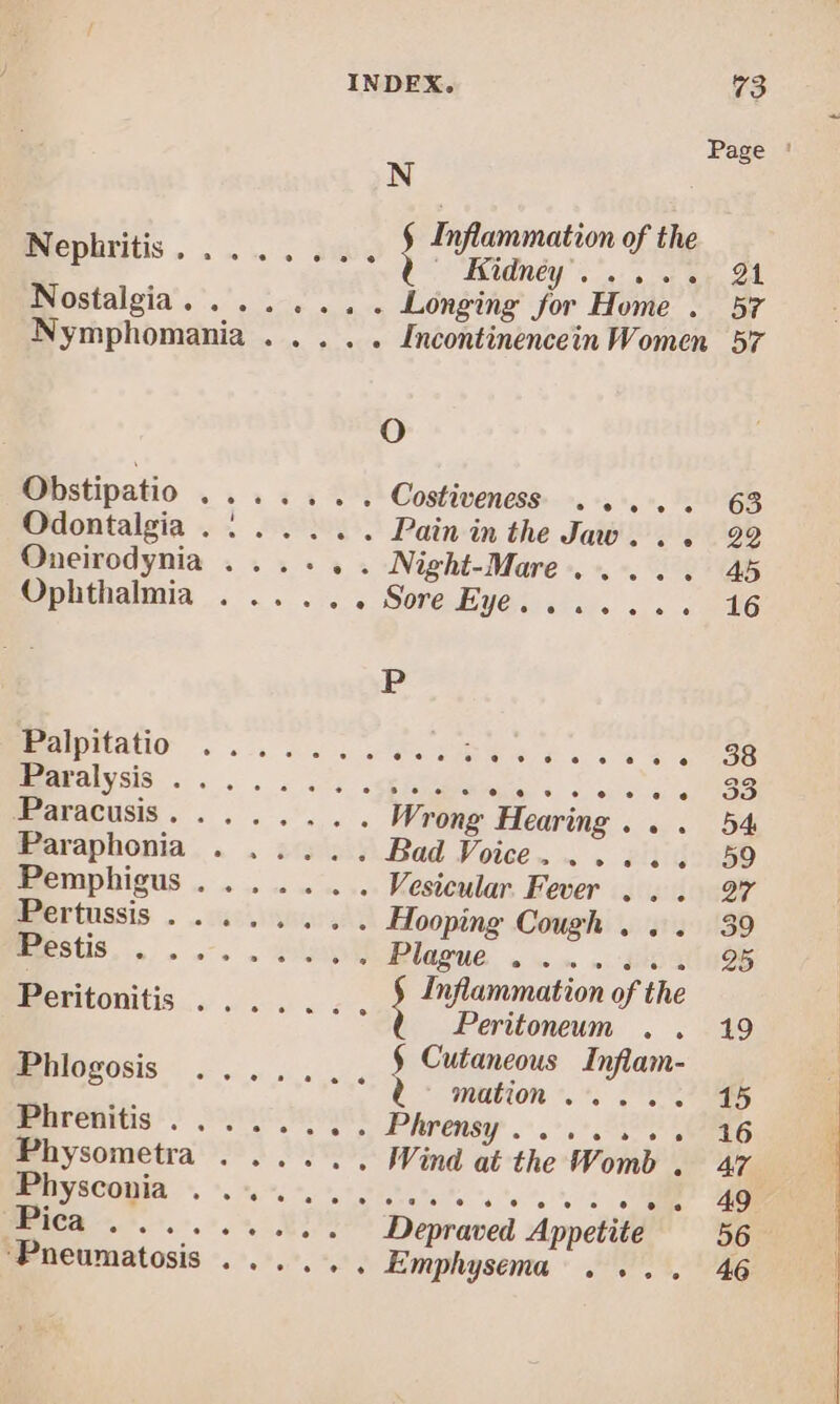 Page ' Nephritis i Inflammation of the IHidnéy .... 1. 24 Nostalgia. . . . . . . . Longing for Home . 57 Nymphomania . . . . . [ncontinencein Women 57 Oo Obstipatio vi.cs 2m Costiveness. . . . . . 63 Odontalgia . 1. . . .. Pain in the Jaw, . . 929 Oneirodynia . . . . . . Night-Mare .. . . . 45 Ophthalmia . .. .. . Sore Eye. ... ... 16 P Easlpifatio ....... $e. 44. s « 208 Ebwalyss ......5 6n. CINES E Bud... Wrong Hearing . . . 54 Paraphonia . ..... Bad Voice. . . . . .. 59 Empbigus......... Vesicular Fever . . . 97 Biertüssis . cao meorvtt Hooping Cough , ,. 39 ERSUS 2... b Blazu&amp; .- . 4x 25 Bp... Inflammation of the «Boritonitis .... .... i Perüonenn. . uo : Cutaneous Inflam- iilovosis. ....... ! MRUUR iA 11188 Phrenitis ; 01. v», Phreney 0.2 UD EEG Physometra . ....., Wind at the Womb .. 47. Byscopia «s ovens sss: LP AN 1 S MERERDEC Depraved. Appetite 967 Pneumatosis . ........ Emphysema . .. . 46