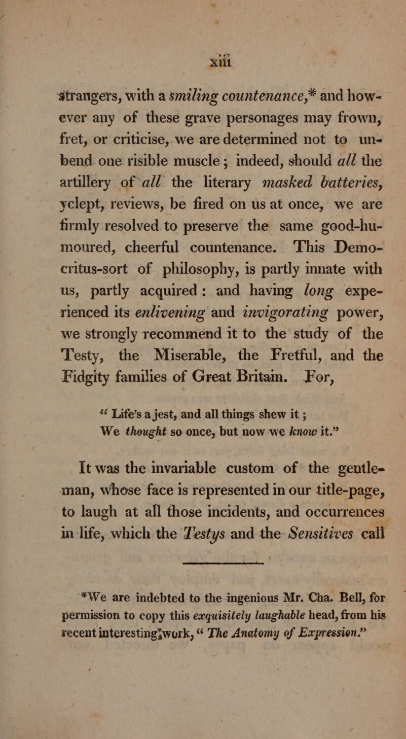 ‘strangers, with a smiling countenance,* and how- ever any of these grave personages may frown, fret, or criticise, we are determined not to un- bend one risible muscle ; indeed, should al/ the artillery of all the literary masked batteries, yclept, reviews, be fired on us at once, we are firmly resolved to preserve the same good-hu- moured, cheerful countenance. This Demo- critus-sort of philosophy, is partly imate with us, partly acquired: and having long expe- rienced its enlivening and invigorating power, we strongly recommend it to the study of the Testy, the Miserable, the Fretful, and the Fidgity families of Great Britam. For, *¢ Life’s a jest, and all things shew it ; We thought so once, but now we know it.” It was the invariable custom of the gentle- man, whose face is represented in our title-page, to laugh at all those incidents, and occurrences in life, which the Testys and the Sensitives call *We are indebted to the ingenious Mr. Cha. Bell, for permission to copy this exquisitely laughable head, from his recent interesting3work, “ The Anatomy of Expression.”