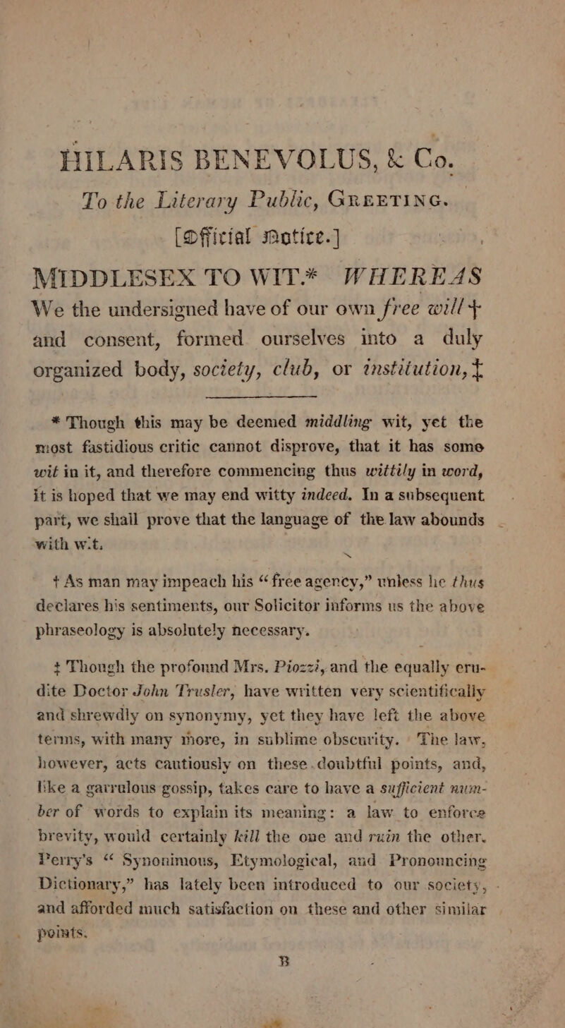 HILARIS BENEVOLUS, &amp; Co. To the Literary Public, GREETING. [Dfficial maotice.] sr, MIDDLESEX TO WIT* WHEREAS We the undersigned have of our own free will + and consent, formed ourselves into a duly organized body, society, club, or tnstiiution, t * Though this may be deemed middling wit, yet the most fastidious critic cannot disprove, that it has some wit in it, and therefore commencing thus witti/y in word, it is hoped that we may end witty indeed. In a subsequent. part, we shail prove that the language of the law abounds with w.t. % + As man mav impeach his “free avenev,” unless he thus Hs Ss Ps declares his sentiments, our Solicitor informs us the above &gt; phraseology is absolutely necessary. + Though the profound Mrs. Piozzi, and the equally eru- dite Doctor John Trusler, have written very scientifically and shrewdly on synonymy, yet they have left the above terms, with many more, in sublime obscurity. The law, however, acts cautiously on these.doubtful points, and, ike a garrvlous gossip, takes care to have a sufficient num- ber of words to explain its meaning: a law to enforce brevity, would certainly kill the one and ruin the other. Perry's “ Synonimous, Etymological, and Pronouncing Dictionary,” has lately been introduced to our society, - and afforded much satisfaction on these and other similar points. B