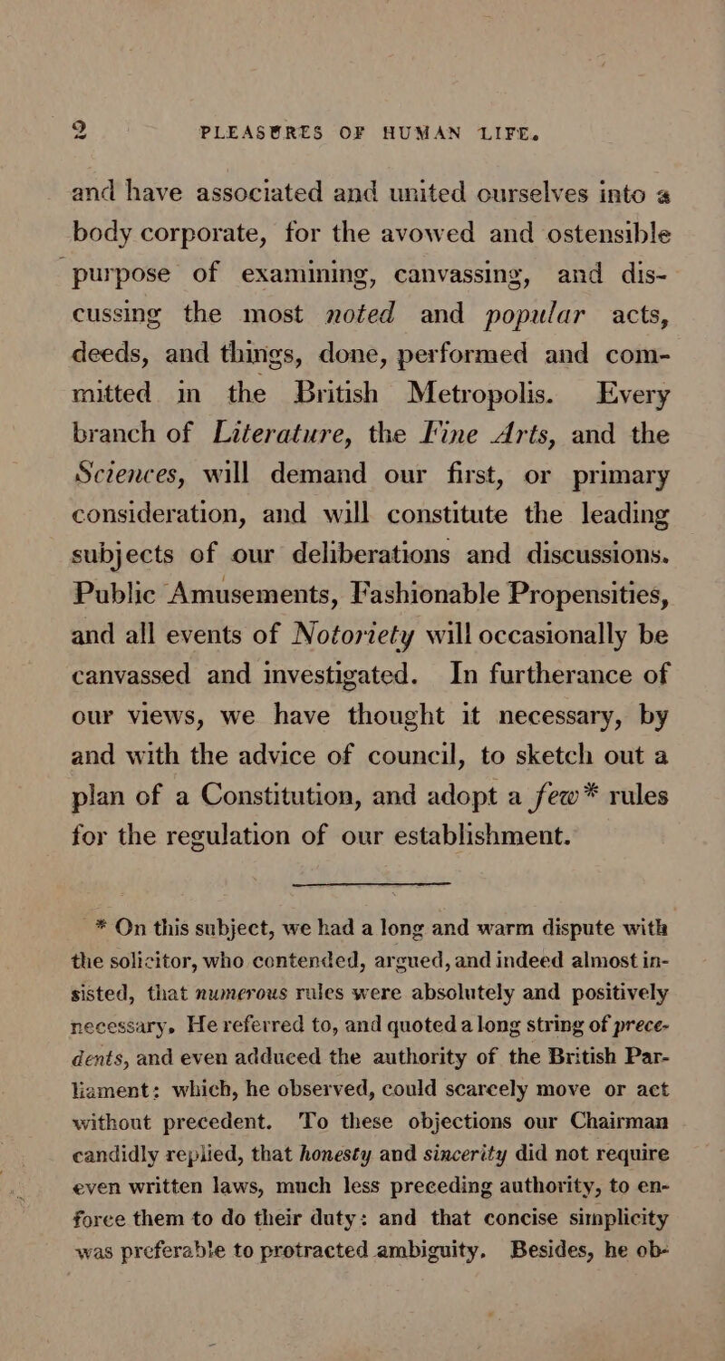 and have associated and united ourselves into body corporate, for the avowed and ostensible purpose of examining, canvassing, and dis- cussing the most noted and popular acts, deeds, and things, done, performed and com- mitted in the British Metropolis. Every branch of Literature, the Fine Arts, and the Sczences, will demand our first, or primary consideration, and wil constitute the leading subjects of our deliberations and discussions. Public Amusements, Fashionable Propensities, and all events of Notoriety will occasionally be canvassed and investigated. In furtherance of our views, we have thought it necessary, by and with the advice of council, to sketch out a plan of a Constitution, and adopt a few* rules for the regulation of our establishment. * On this subject, we had a long and warm dispute with the solicitor, who contended, argued, and indeed almost in- sisted, that numerous rules were absolutely and positively necessary. He referred to, and quoted a long string of prece- dents, and even adduced the authority of the British Par- liament: which, he observed, could scareely move or act without precedent. To these objections our Chairman candidly replied, that honesty and sincerity did not require even written laws, much less preceding authority, to en- force them to do their duty: and that concise simplicity was preferable to protracted ambiguity, Besides, he ob-