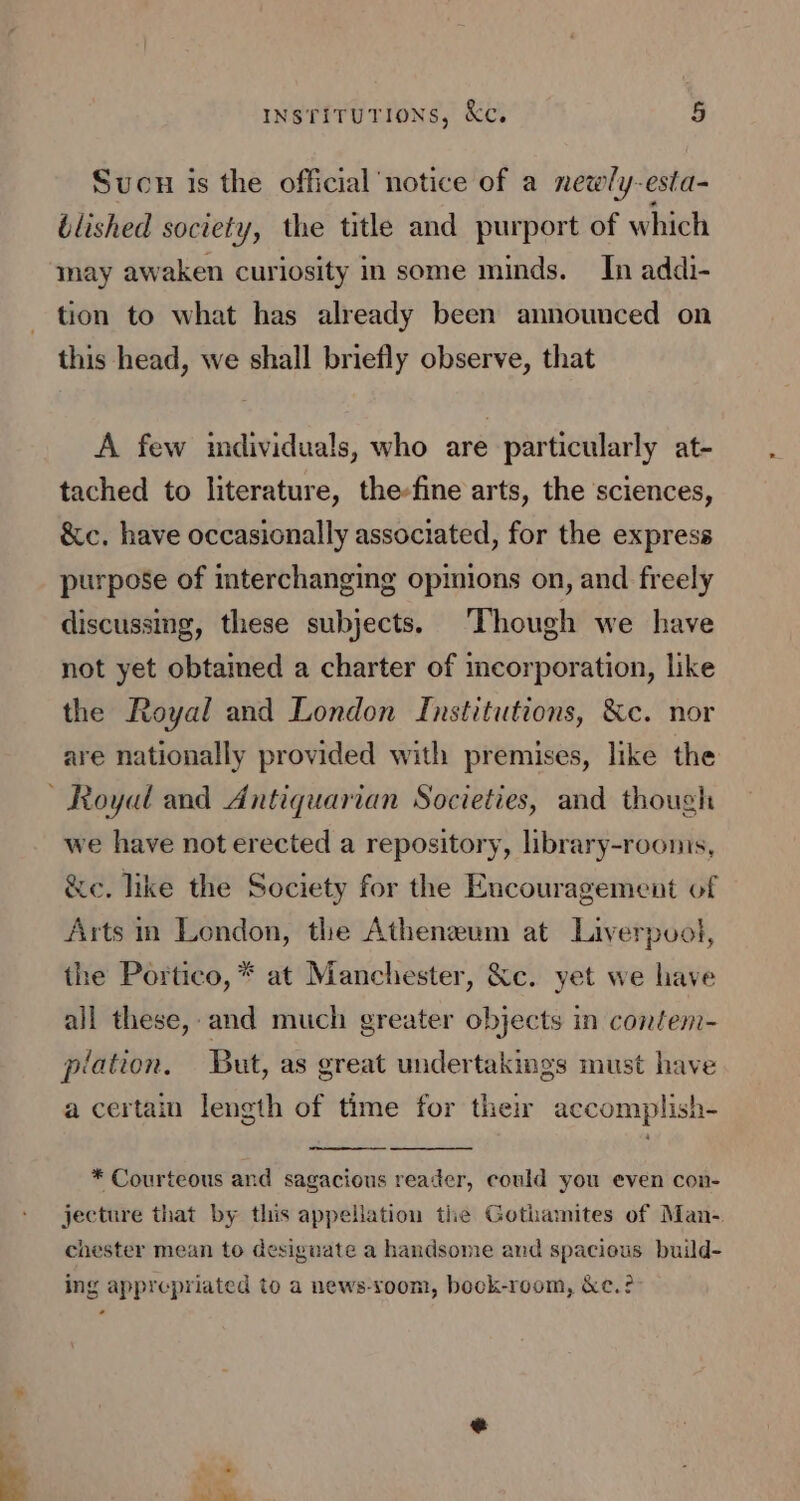 ee Sucu is the official notice of a newly-esta- blished society, the title and purport of which may awaken curiosity in some minds. In addi- tion to what has already been announced on this head, we shall briefly observe, that A few imdividuals, who are particularly at- tached to literature, the-fine arts, the sciences, &amp;c, have occasionally associated, for the express purpose of interchanging opinions on, and freely discussing, these subjects. ‘Though we have not yet obtamed a charter of incorporation, like the Royal and London Institutions, &amp;c. nor are nationally provided with premises, like the we have not erected a repository, library-roonis, &amp;e. like the Society for the Encouragement of Arts im London, the Atheneum at Liverpool, the Portico, * at Manchester, &amp;c. yet we have all these, and much greater objects in contem- piation. But, as great undertakings must have a certain length of time for their accomplish- * Courteous and sagacious reader, could you even con- jecture that by this appellation the Gothamites of Man- chester mean to desiguate a handsome and spacieus build- ing apprepriated to a news-yoom, bock-room, &amp;c.?