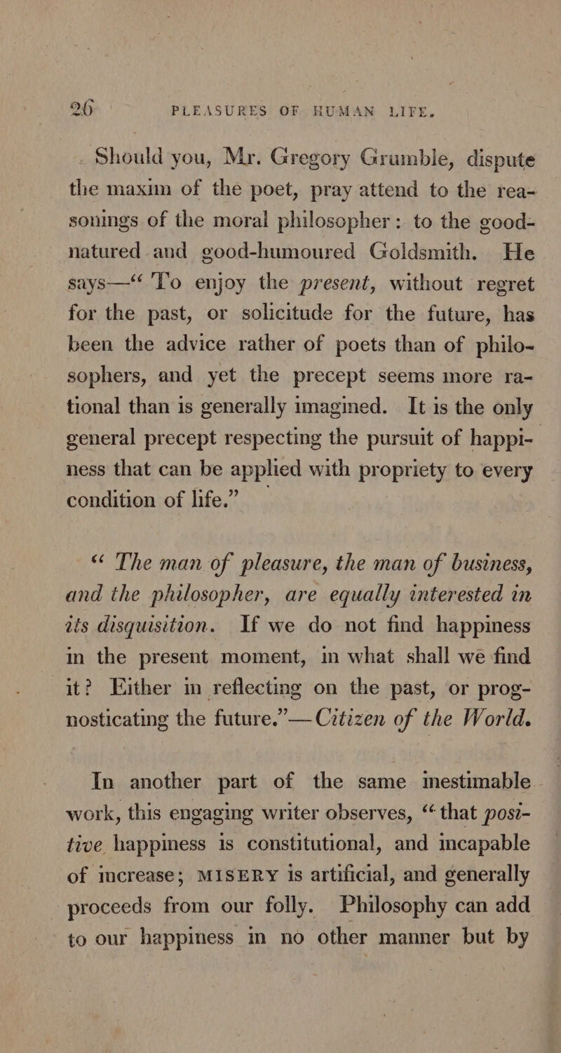 Should you, Mr. Gregory Grumble, dispute the maxim of the poet, pray attend to the rea- sonings of the moral philosopher: to the good- natured and good-humoured Goldsmith. He says—‘‘'T’o enjoy the present, without regret for the past, or solicitude for the future, has been the advice rather of poets than of philo- sophers, and yet the precept seems more ra- tional than is generally imagined. It is the only general precept respecting the pursuit of happi- ness that can be applied with propriety to every condition of life.” “ The man of pleasure, the man of business, and the philosopher, are equally interested in ais disquisition. If we do not find happiness in the present moment, in what shall we find it? Either in reflecting on the past, or prog- nosticating the future.’— Citizen of the World. In another part of the same mestimable work, this engaging writer observes, “that posi- tive happiness is constitutional, and mcapable of increase; MISERY is artificial, and generally proceeds from our folly. Philosophy can add to our happiness in no other manner but by