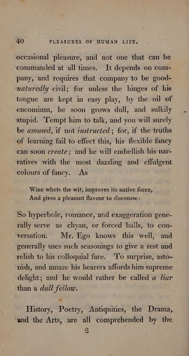 occasional pleasure, and not one that can be ‘commanded at all times. It depends on com- pany, and requires that company to be good- naturedly civil; for unless the hinges of his tongue are kept in easy play, by the oil of encomium, he soon grows dull, and_ sulkily stupid. Tempt him to talk, and you will surely be amused, if not instructed ; for, if the truths of learning fail to effect this, his flexible fancy can ‘soon create; and he will embellish his nar- ratives with the most dazzling and effulgent colours of fancy. As Wine whets the wit, improves its native force, And gives a pleasant flavour to discourse : So hyperbole, romance, and exaggeration gene- rally serve as chyan, or forced bails, to con- versation. Mr. Ego knows this well, and generally uses such seasonings to give a zest and relish to his colloquial fare. ‘To surprise, asto- nish, and amaze his hearers affords him supreme delight; and he would rather be called a lar than a dull fellow. History, Poetry, Antiquities, the Drama, and the Arts, are all comprehended by the 2,