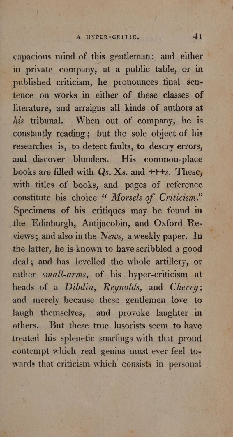 A HYPER-GRITIC. 4\ eapacious mind of this gentleman: and _ either in private company, at a public table, or in published criticism, he pronounces final sen- tence on works in either of these classes of literature, and arraigns all kinds of authors at jis tribunal. When out of company, he is constantly reading; but the sole object of his researches is, to detect faults, to descry errors, and discover blunders. His common-place books are filled with Qs. Xs. and +++s. These, with titles of books, and pages of reference constitute his choice “ Morsels of Criticism.” Specimens of his critiques may be found in the Edinburgh, Antijacobin, and Oxford Re- views; and also in the News, a weekly paper. In the latter, he is known to have scribbled a good deal; and has levelled the whole artillery, or rather small-arms, of his hyper-criticism at heads of a Dibdin, Reynolds, and Cherry; and merely because these gentlemen love to laugh themselves, and provoke laughter in ethers. But these true lusorists seem to have treated his splenetic snarlings with that proud contempt which real genius must ever feel to- wards that criticism which consists in personal