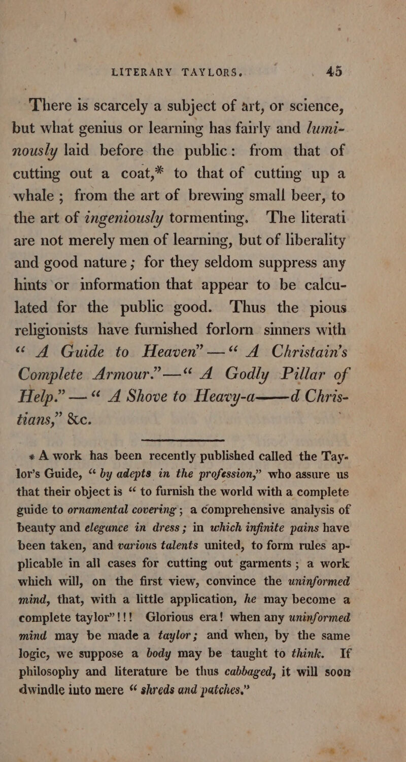 LITERARY TAYLORS. . £5 There is scarcely a subject of art, or science, but what genius or learning has fairly and dwmi- nously laid before the public: from that of cutting out a coat,* to that of cutting up a whale ; from the art of brewing small beer, to the art of zngeniously tormenting. ‘The literati are not merely men of learning, but of liberality and good nature ; for they seldom suppress any hints or information that appear to be calcu- lated for the public good. Thus the pious religionists have furnished forlorn sinners with “ 4A Guide to Heaven” —“ A Christain’s Complete Armour.” —“ A Godly Pillar of Help.” —“ A Shove to Heavy-a——d Chris- tians,” &amp;e. « A work has been recently published called the Tay- lor’s Guide, “ by adepts in the profession,” who assure us that their object is “ to furnish the world with a complete guide to ornamental covering’; a Comprehensive analysis of beauty and elegunce in dress ; in which infinite pains have been taken, and various talents united, to form rules ap- plicable in all cases for cutting out garments ; a work which will, on the first view, convince the uninformed mind, that, with a little application, he may become a complete taylor”!!! Glorious era! when any uninformed mind may be madea taylor; and when, by the same logic, we suppose a body may be taught to think. If philosophy and literature be thus cabbaged, it will soon dwindle into mere “ shreds and patches.”