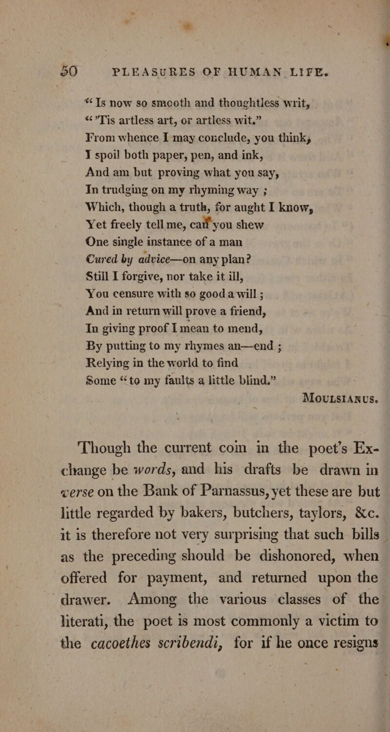 “Ts now so smcoth and thoughtless writ, “Tis artless art, or artless wit.” From whence I may conclude, you think, J spoil both paper, pen, and ink, And am but proving what you say, In trudging on my rhyming way ; Which, though a truth, for aught I know, Yet freely tell me, call you shew One single instance of a man Cured by advice—on any plan? Still I forgive, nor take it ill, You censure with so gooda will ; And in return will prove a friend, In giving proof I mean to mend, By putting to my rhymes an—end ; Relying in the world to find Some “to my faults a little blind.” MOoUvLsIANUS. Though the current com in the poet’s Ex- change be words, and his drafts be drawn in eerse on the Bank of Parnassus, yet these are but little regarded by bakers, butchers, taylors, &amp;c. ——_ as the preceding should be dishonored, when offered for payment, and returned upon the drawer. Among the various classes of the literati, the poet is most commonly a victim to the cacoethes scribendi, for if he once resigns