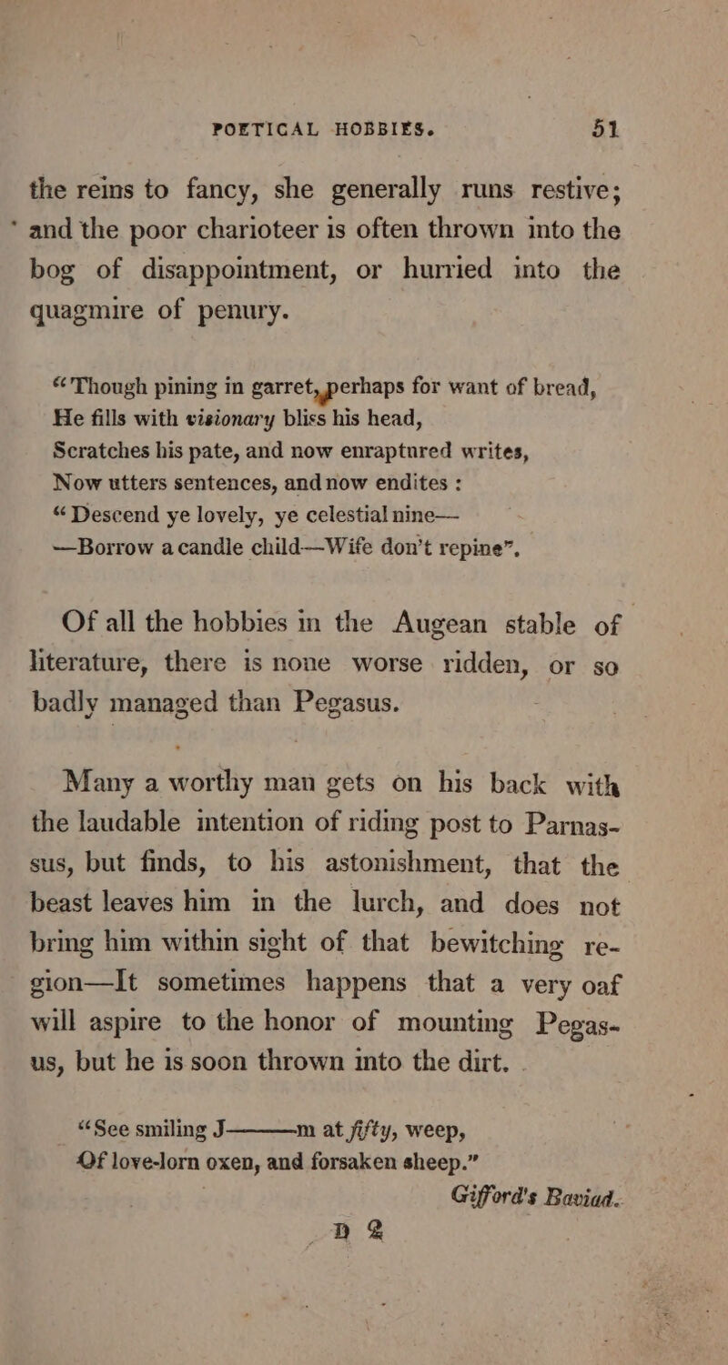 the reins to fancy, she generally runs restive; * and the poor charioteer is often thrown ito the bog of disappointment, or hurried into the quagmire of penury. “Though pining in garret, perhaps for want of bread, He fills with visionary bliss his head, Scratches his pate, and now enraptured writes, Now utters sentences, and now endites : “Descend ye lovely, ye celestial nine— —Borrow acandle child—Wife don’t repine”, Of all the hobbies in the Augean stable of literature, there is none worse ridden, or so badly managed than Pegasus. Many a worthy man gets on his back with the laudable intention of riding post to Parnas- sus, but finds, to his astonishment, that the beast leaves him in the lurch, and does not bring him within sight of that bewitching re- gion—It sometimes happens that a very oaf will aspire to the honor of mounting Pegas- us, but he is soon thrown into the dirt. - “See smiling J m at jifty, weep, Of love-lorn oxen, and forsaken sheep.” Gifford's Baviad. Db &amp;