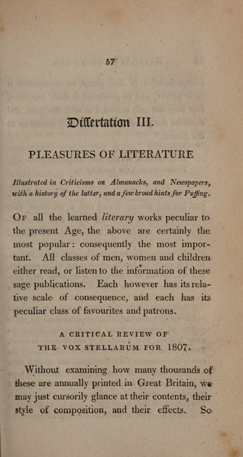 57° Ditlertation IL. PLEASURES OF LITERATURE Hllustrated in Criticisms on Almanacks, and Newspapers, with a history of the latter, and a few broad hints for Puffing. Or all the learned literary works peculiar to the present Age, the above are certainly the most popular: consequently the most impor- tant. All classes of men, women and children either read, or listen to the information of these sage publications. Each however has its rela- tive scale of consequence, and each has its peculiar class. of favourites and patrons. A CRITICAL REVIEW OF THE VOX STELLARUM FOR 1807. Without examining how many thousands of these are annually printed in Great Britam, we may just cursorily glance at their contents, their style of composition, and their effects. So