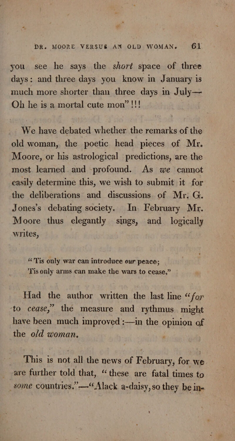 you see he says the short space of three days: and three days you know in January is much more shorter than three days in July— Oh he is a mortal cute mon”!!! We have debated whether the remarks of the old woman, the poetic head pieces of Mr. Moore, or his astrological predictions, are the most learned and -profound. As we cannot easily determine this, we wish to submit it for the deliberations and discussions of Mr, G. Jones’s debating society. In. February Mr. Moore thus elegantly sings, and_ logically writes, “Tis only war can introduce our peace; Tis only arms can make the wars to cease,” Had the author written the last line “for ‘to cease,” the measure and rythmus might have been much improved ;—in the opinion of the o/d woman. This is not all the news of Bauru) for we are further told that, “these are fatal times to some countries,” —“Alack a-daisy, so they be in-