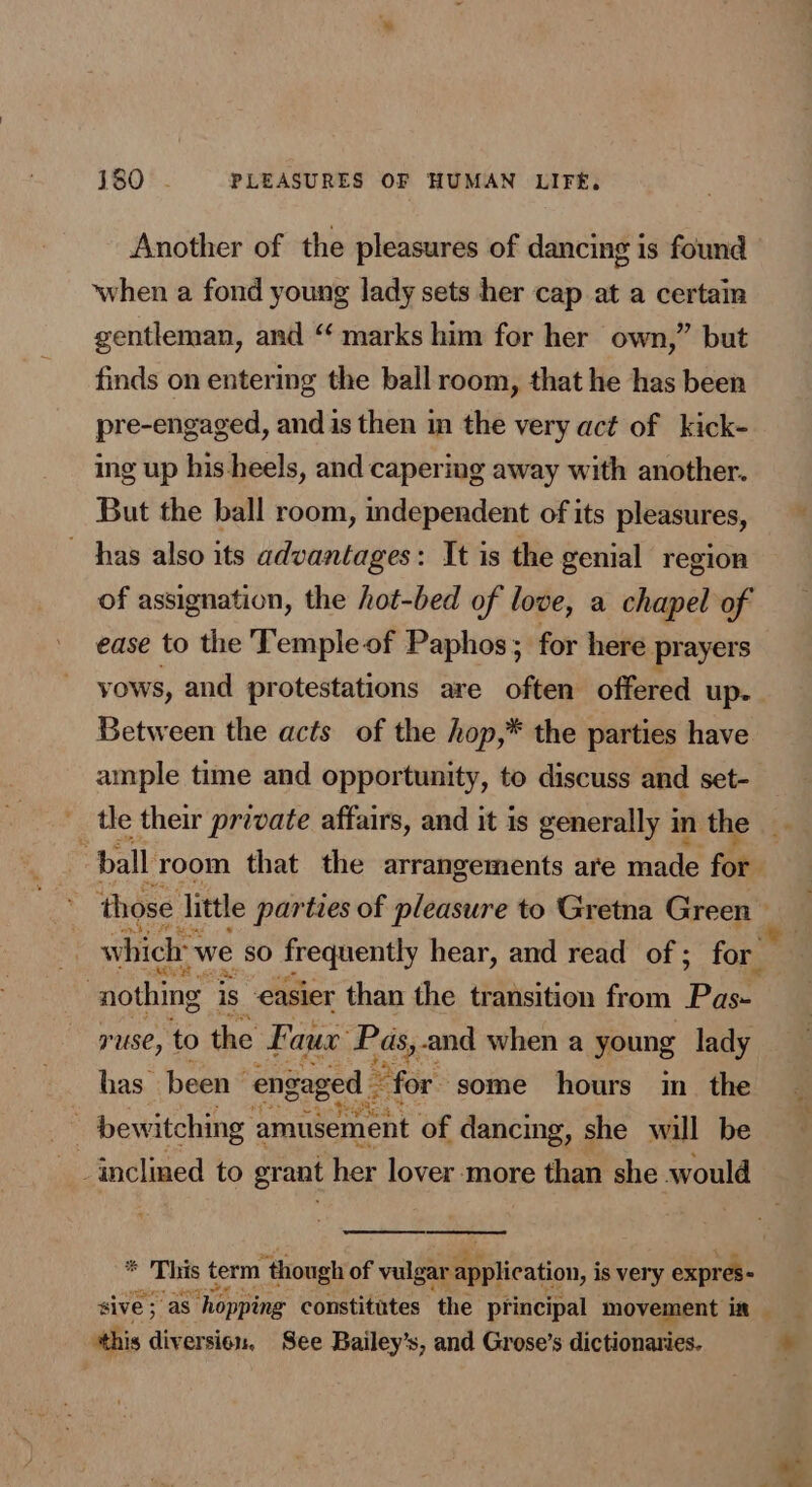 Another of the pleasures of dancing is found when a fond young lady sets her cap at a certain gentleman, and “‘ marks him for her own,” but finds on entering the ball room, that he has been pre-engaged, and is then in the very act of kick- ing up his-heels, and capering away with another. But the ball room, mdependent of its pleasures, has also its advantages: It is the genial region of assignation, the hot-bed of love, a chapel of ease to the Temple of Paphos; for here prayers vows, and protestations are often offered up- Between the acts of the hop,* the parties have ample time and opportunity, to discuss and set- which: we sO frequently hear, and read of; for | nothing 3 is easier than the transition from Pie ruse, to the Faux Pas,-and when a young lady has been engaged - 22 for some hours im _ the bewitching amusement of dancing, she will be inclined to grant her lover more than she would . This term though of vulgar application, i is very expres- this diversion, See Bailey’s, and Grose’s dictionaries. bs =