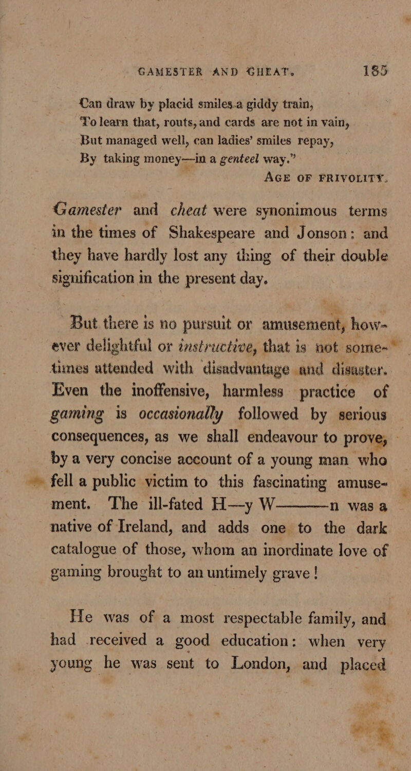 Can draw by placid smiles.a giddy train, Yo learn that, routs, and cards are not in vain, But managed well, can ladies’ smiles repay, By taking money—in a genteel way.” AGE OF FRIVOLITY. Gamester and cheat were synonimous terms in the times of Shakespeare and Jonson: and they have hardly lost any thing of their double signification in the present day. But there is no pursuit or amusement, how- ever delightful or instructive, that is not some- _ dimes attended with disadvantage and disaster. Even the inoffensive, harmless practice of gaming is occasionally followed by serious consequences, as we shall endeavour to prove, — by a very concise account of a young man who fell a public victim to this fascinating amuse- ment. The ill-fated H—y W———n was a native of Ireland, and adds one to the dark catalogue of those, whom an inordinate love of gaming brought to an untimely grave! He was of a most respectable family, and had received a good education: when very young he was sent to London, and placed *