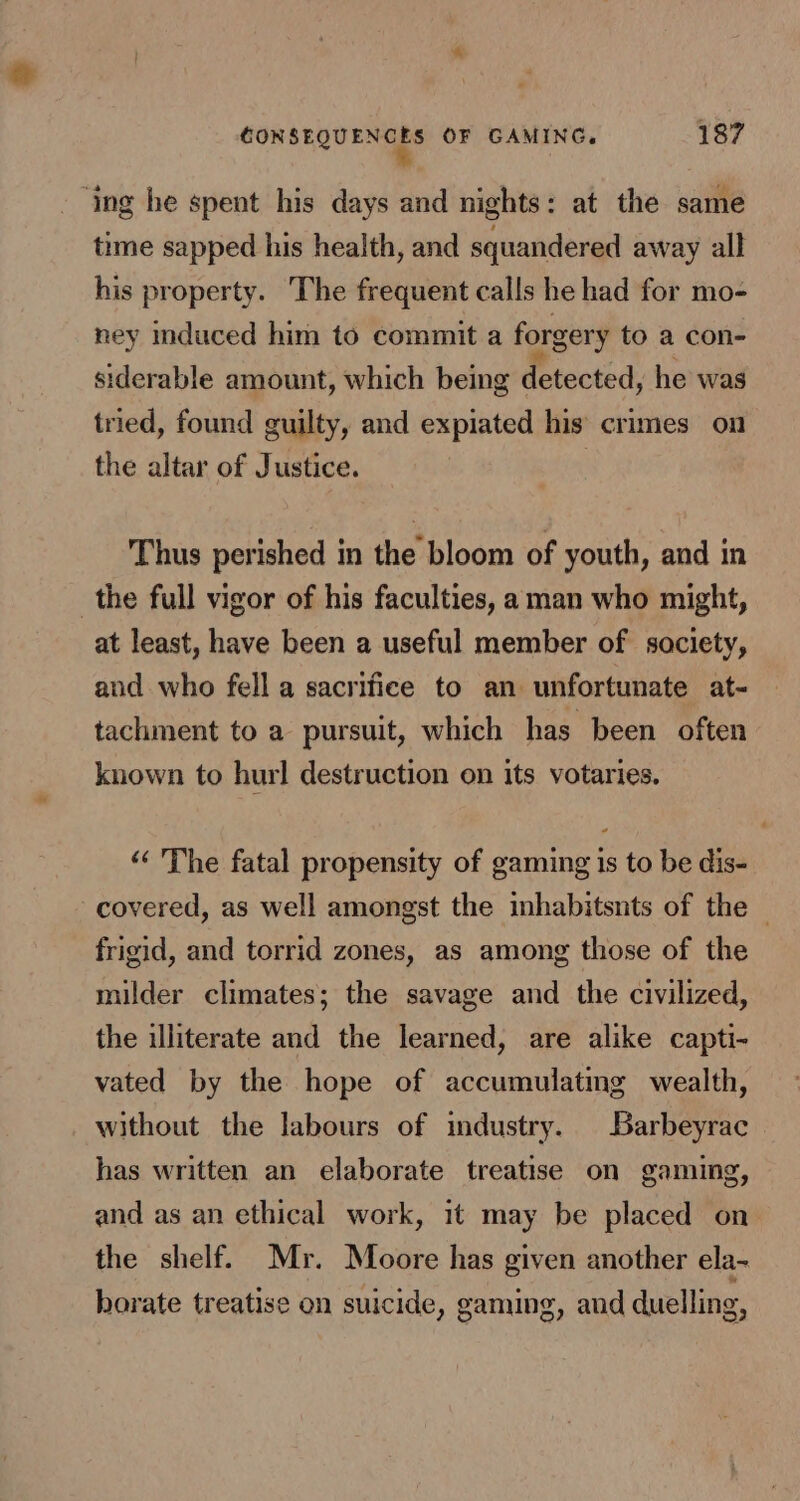 ‘ing he spent his days and nights: at the same time sapped his health, and squandered away all his property. The frequent calls he had for mo- ney induced him to commit a forgery to a con- siderable amount, which being detected, he was tried, found guilty, and expiated his crimes on the altar of Justice. | Thus perished in the bloom of youth, and in the full vigor of his faculties, aman who might, at least, have been a useful member of society, and who fell a sacrifice to an unfortunate at- tachment to a pursuit, which has been often known to hurl destruction on its votaries. “‘ The fatal propensity of gaming is to be dis- covered, as well amongst the inhabitsnts of the © frigid, and torrid zones, as among those of the milder climates; the savage and the civilized, the illiterate and the learned, are alike capti- vated by the hope of accumulating wealth, without the labours of industry. Barbeyrac has written an elaborate treatise on gaming, and as an ethical work, it may be placed on the shelf. Mr. Moore has given another ela- horate treatise on suicide, gaming, and duelling,