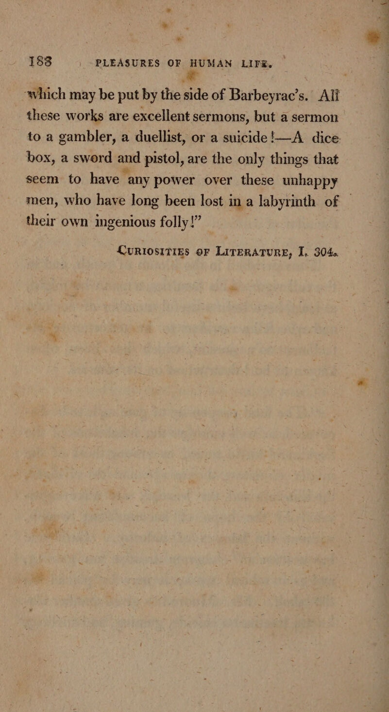 188 PLEASURES OF HUMAN LIFE. * ; ‘which may be put by the side of Barbeyrac’s. Ali these works are excellent sermons, but a sermon to a gambler, a duellist, or a suicide !—A dice. box, a sword and pistol, are the only things that seem to have any power over these unhappy men, who have long been lost in a labyrinth of | \7? their own ingenious folly!