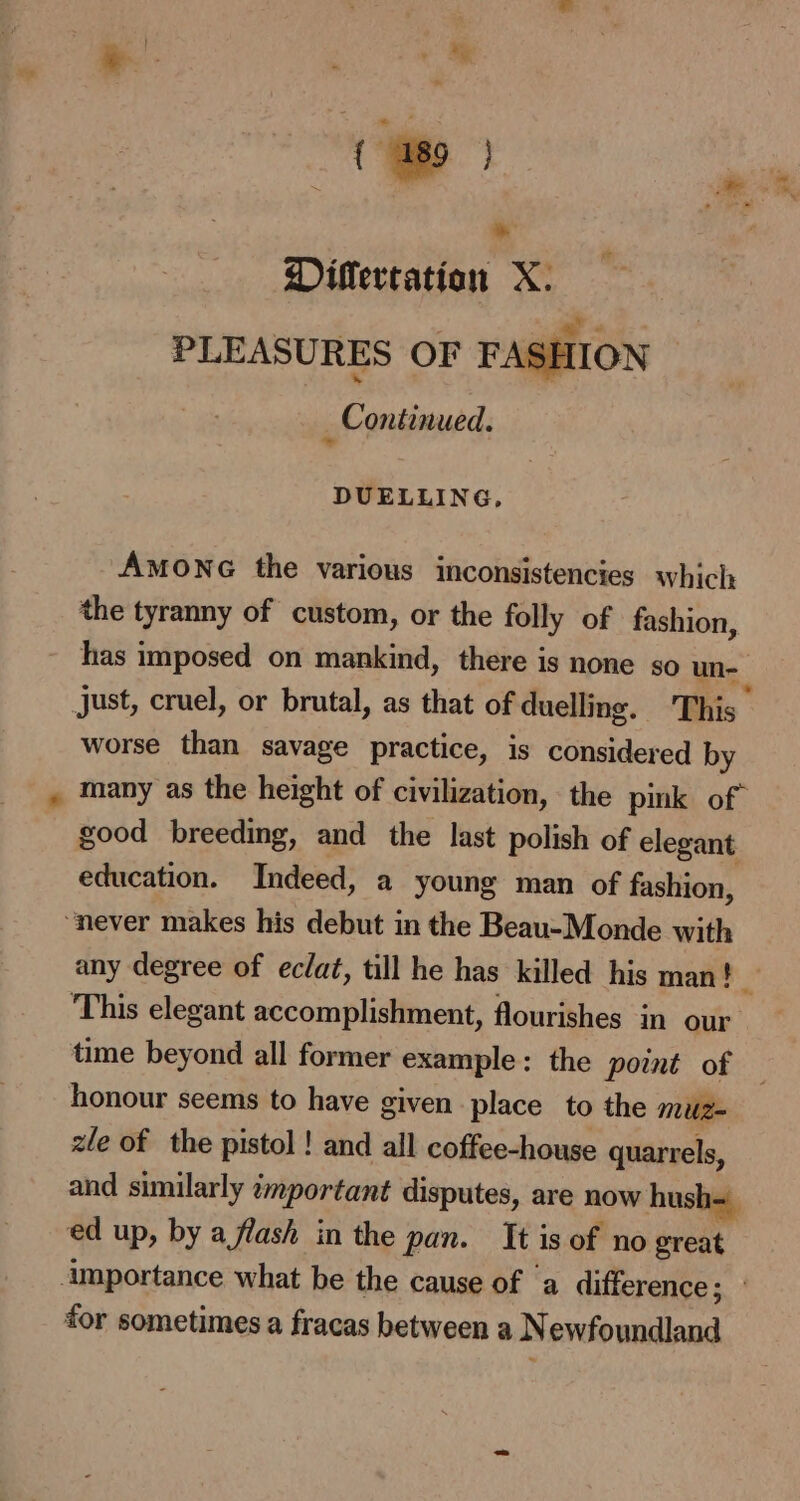* ® Dillertatian X: PLEASURES OF FASHION | ‘ Continued. DUELLING, AmoNG the various inconsistencies which the tyranny of custom, or the folly of fashion, has imposed on mankind, there is none so un- worse than savage practice, is considered by many as the height of civilization, the pink of” good breeding, and the last polish of elegant education. Indeed, a young man of fashion, ‘This elegant accomplishment, flourishes in our honour seems to have given place to the muz= zle of the pistol ! and all coffee-house quarrels, and similarly important disputes, are now hush= ed up, by a flash in the pan. It is of no great for sometimes a fracas between a N ewfoundland