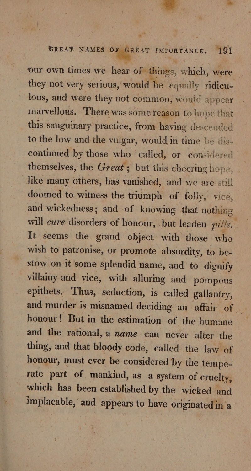 . he GREAT NAMES omer sr IMPORTANCE. 191 ia -. our own times we hear of things, which, were they not very serious, would be equally ridicu- lous, and were they not common, would appear marvellous. ‘There was some reagon to hope that this sanguinary practice, from having descended to the low and the vulgar, would in time be dis- continued by those who called, or considered themselves, the Great ; but this cheering hope, . like many others, has vanished, and we are still doomed to witness the triumph of folly, vice, and wickedness; and of knowing that nothing will cure disorders of honour, .but leaden pills.” It seems the grand object with those who wish to patronise, or promote absurdity, to be- stow on it some splendid name, and to dignify villainy and vice, with allurmg and pompous epithets. Thus, seduction, is called gallantry, and murder is misnamed deciding an_ affair of honour! But in the estimation of the humane and the rational, a name can never alter the thing, and that bloody code, called the law of honour, must ever be considered by the tempe- rate part of mankind, as a system of cruelty, which has been established by the wicked and implacable, and appears to have or iginated in a