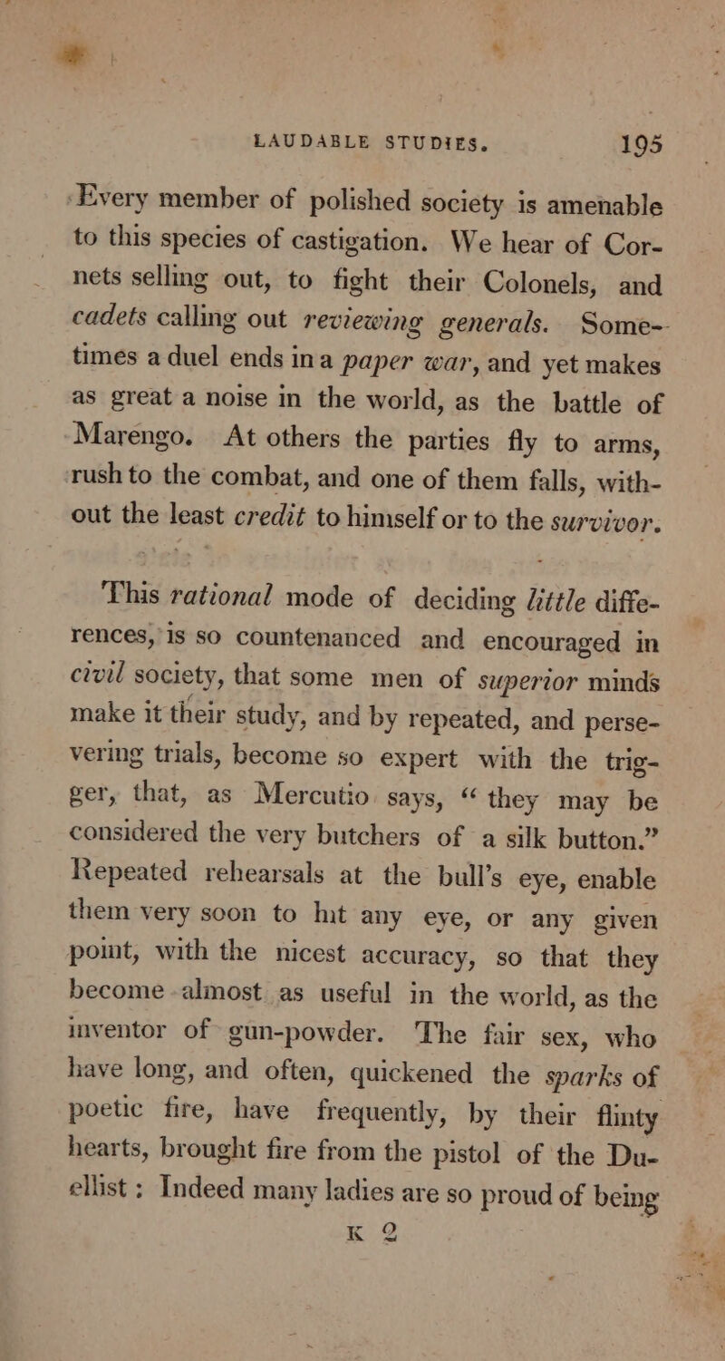 ‘Every member of polished society is amenable to this species of castigation. We hear of Cor- nets sellmg out, to fight their Colonels, and cadets calling out reviewing generals. Some- times a duel ends ina paper war, and yet makes as great a noise in the world, as the battle of Marengo. At others the parties fly to arms, rush to the combat, and one of them falls, with- out the least credit to himself or to the survivor. This rational mode of deciding Little diffe- rences,is so countenanced and encouraged in civil society, that some men of superior minds make it their study, and by repeated, and perse- vering trials, become so expert with the trig- ger, that, as Mercutio. says, “ they may be considered the very butchers of a silk button.” Repeated rehearsals at the bull’s eye, enable them very soon to Int any eye, or any given pomt, with the nicest accuracy, so that they become almost as useful in the world, as the inventor of gun-powder. The fair sex, who have long, and often, quickened the sparks of poetic fire, have frequently, by their flinty hearts, brought fire from the pistol of the Du- ellist ; Indeed many ladies are so proud of being K 2