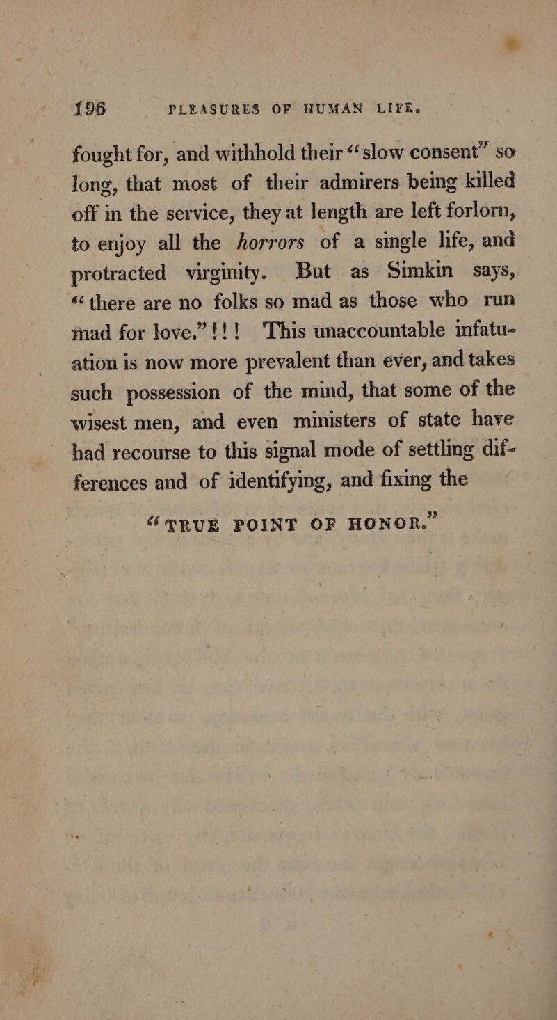 fought for, and withhold their “slow consent” so long, that most of their admirers being killed off in the service, they at length are left forlorn, to enjoy all the horrors of a single life, and protracted virginity. But as Simkin says, “there are no folks so mad as those who run mad for love.”!!! This unaccountable infatu- ation is now more prevalent than ever, and takes such possession of the mind, that some of the wisest men, and even ministers of state have had recourse to this signal mode of settling dif- ferences and of identifying, and fixing the “PRUE POINT OF HONOR.