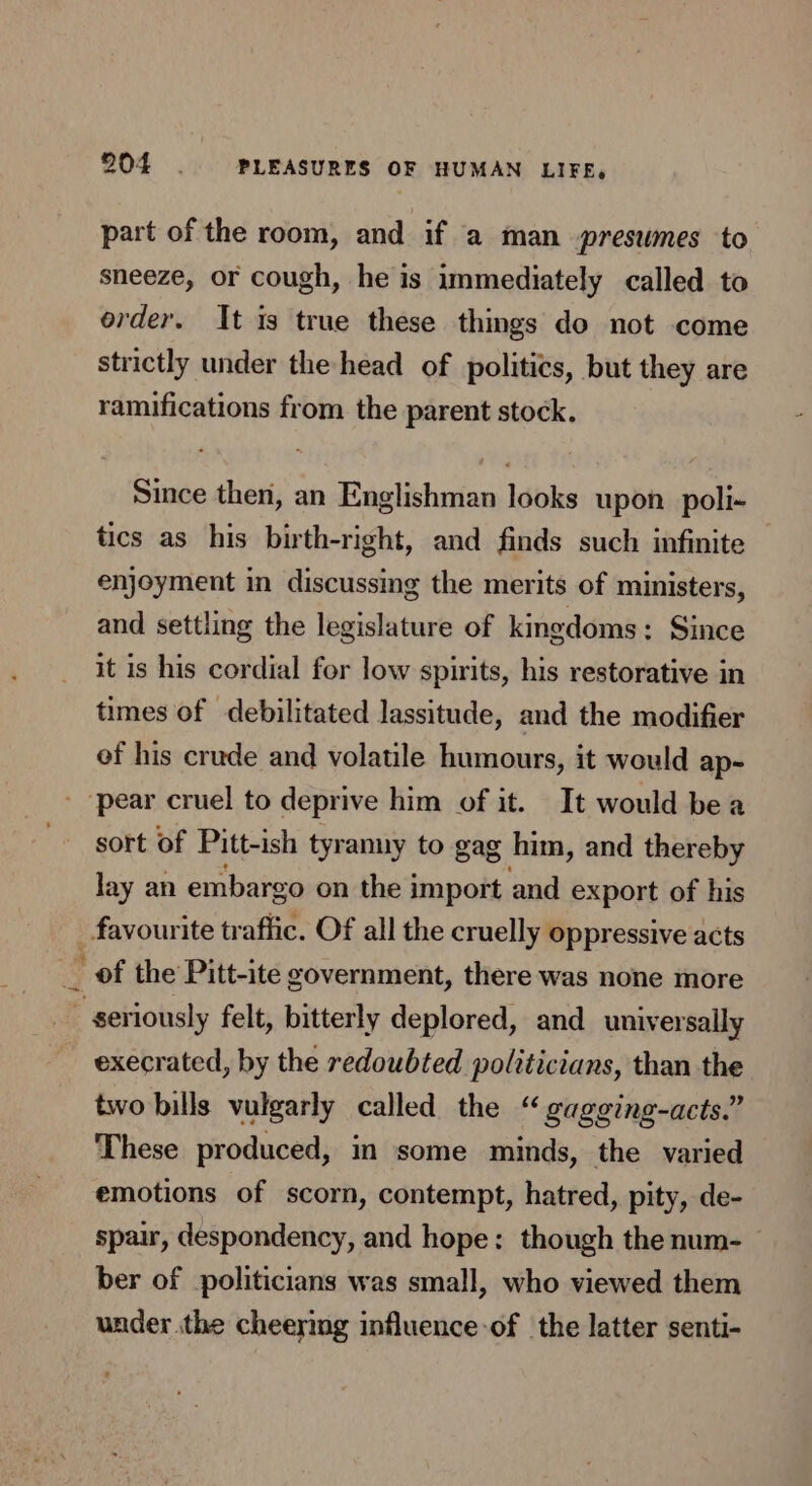 part of the room, and if a man presumes to sneeze, or cough, he is immediately called to order. It is true these things do not come strictly under the head of politics, but they are ramifications from the parent stock. Since then, an Englishman looks upon. poli- tics as his birth-right, and finds such infinite enjoyment in discussing the merits of ministers, and settling the legislature of kingdoms: Since it is his cordial for low spirits, his restorative in times of debilitated lassitude, and the modifier ef his crude and volatile humours, it would ap- pear cruel to deprive him of it. It would bea sort of Pitt-ish tyranny to gag him, and thereby lay an embargo on the import and export of his favourite traffic. Of all the cruelly oppressive acts ~ of the Pitt-ite government, there was none more seriously felt, bitterly deplored, and universally execrated, by the redoubted poltticians, than the two bills vulgarly called the “ gagging-acts.” These produced, in some minds, the varied emotions of scorn, contempt, hatred, pity, de- spair, despondency, and hope: though the num- ber of politicians was small, who viewed them under the cheering influence-of the latter senti-