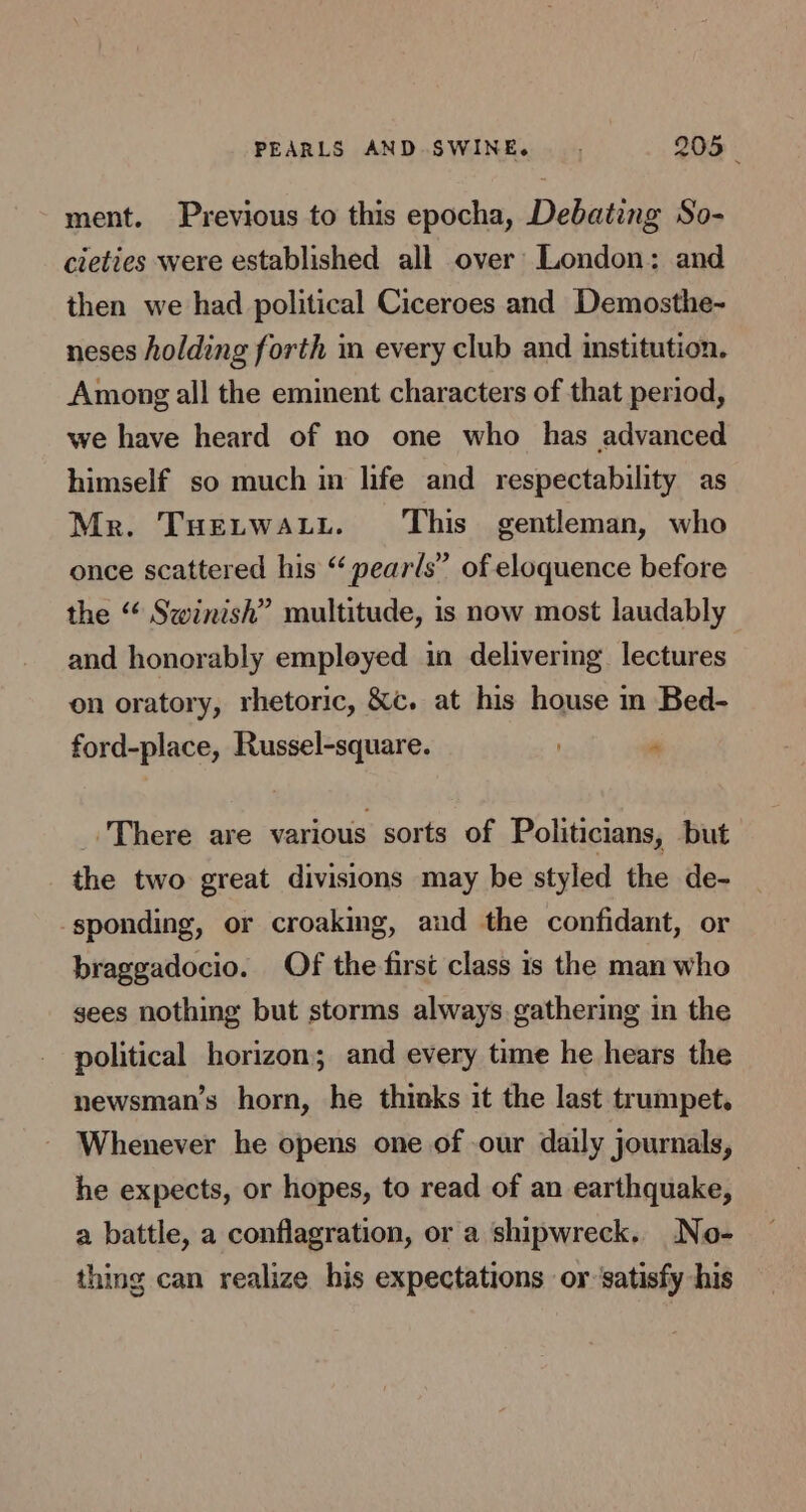 ment. Previous to this epocha, Debating So- cieties were established all over’ London: and then we had political Ciceroes and Demosthe- neses holding forth im every club and institution. Among all the eminent characters of that period, we have heard of no one who has advanced himself so much in life and respectability as Mr. Tuetwatt. This gentleman, who once scattered his “ pears” of eloquence before the “ Swinish” multitude, is now most laudably and honorably empleyed in delivering lectures on oratory, rhetoric, &amp;c. at his house in Bed- ford-place, Russel-square. “ _ There are various sorts of Politicians, but the two great divisions may be styled the de- sponding, or croaking, and the confidant, or braggadocio. Of the first class 1s the man who gees nothing but storms always gathering in the political horizon; and every time he hears the newsman’s horn, he thinks it the last trumpet. Whenever he opens one of our daily journals, he expects, or hopes, to read of an earthquake, a battle, a conflagration, or a shipwreck. No- thing can realize his expectations or ‘satisfy his