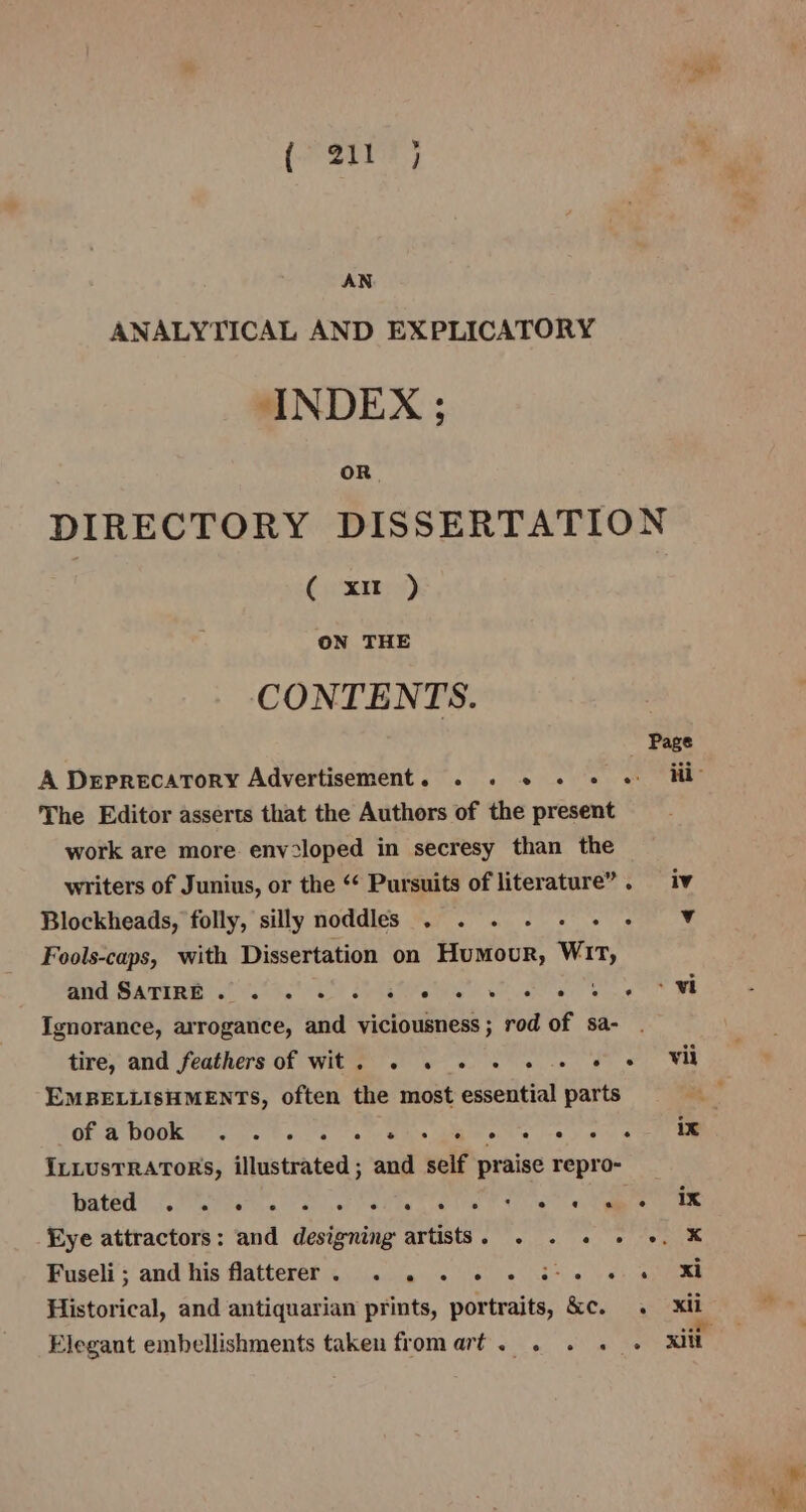 AN ANALYTICAL AND EXPLICATORY INDEX ; oR. DIRECTORY DISSERTATION ( xu ) ON THE CONTENTS. The Editor asserts that the Authors of the present work are more env-loped in secresy than the writers of Junius, or the “ Pursuits of literature”. iv Blockheads, folly, silly noddles . . . tea: ite, Fools-caps, with Dissertation on Homer’ Wit, id Baie ess RM OR, ee Ignorance, arrogance, and viciousness; rod of sa- . tire, and feathers of wit. . . . . . . «© « Vil EMBELLISHMENTS, often the most essential parts Gf em ge ese a) ks ets ay ey ee ILLUSTRATORS, illustrated ; and seif praise repro- ated’ .2 PEN OS Ci ete tier ce haere Eye attractors: and designing artists. . . « » +. X Foseli’; and his flatterer ....0 4. 0.060 6 3+ ee: 0) Rh Historical, and antiquarian prints, portraits, &amp;c. . xii